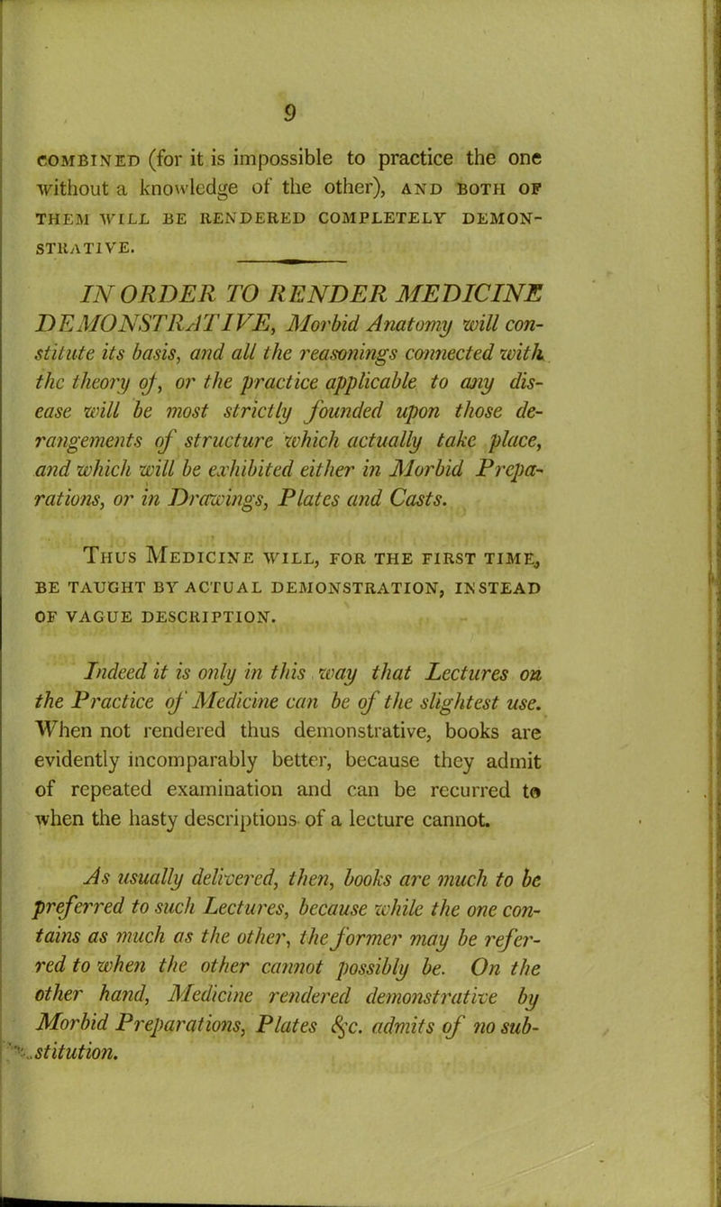 combined (for it is impossible to practice the one without a knowledge of the other), and both of THEM WILL BE RENDERED COMPLETELY DEMON- STRATIVE. IN ORDER TO RENDER MEDICINE DEMONSTRATIVE, Morbid Anatomy will con- stitute its basis, and all the reasonings connected with the theory of, or the practice applicable to any dis- ease will be most strictly founded upon those de- rangements of structure which actually take place, and which will be exhibited either in Morbid Prepa- rations, or in Drawings, Plates and Casts. Thus Medicine will, for the first time, BE TAUGHT BY ACTUAL DEMONSTRATION, INSTEAD OF VAGUE DESCRIPTION. Indeed it is only in this way that lectures on the Practice of Medicine can be of the slightest use. When not rendered thus demonstrative, books are evidently incomparably better, because they admit of repeated examination and can be recurred to when the hasty descriptions of a lecture cannot. As usually delivered, then, books are much to be preferred to such Lectures, because while the one con- tains as much as the other, the former may be refer- red to when the other cannot possibly be. On the other hand, Medicine rendered demonstrative by Morbid Preparations, Plates 8$c. admits of no sub- stitution.
