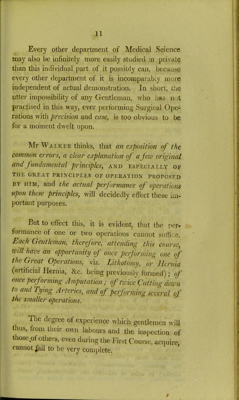 Every other department of Medical Science may also be infinitely more easily studied in private than this individual part of it possibly can, because every other department of it is incomparably more independent of actual demonstration. In short, the utter impossibility of any Gentleman, who has not practised in this way, ever performing Surgical Ope- rations with precision and ease, is too obvious to be for a moment dwelt upon. Mr Walker thinks, that an exposition of the common errors, a clear explanation of a few original and fundamental principles, and especially of THE GREAT PRINCIPLES OFOPERA'IION PROPOSFD by him, and the actual performance of operations upon these principles, will decidedly effect these im- portant purposes. But to effect this, it is evident, that the peiv formance of one or two operations cannot suffice. Each Gentleman, therefore, attending this course, will have an opportunity of once performing one of the Great Operations, viz. Lithotomy, or Hernia (artificial Hernia, &c. being previously formed) ; of once performing Amputation; of twice Cutting down to and Tying Arteries, and of performing several of the smaller operations. The degree of experience which gentlemen will thus, from their own labours and the inspection of those pi others, even during the First Course, acquire, cannot Jail to be very complete.