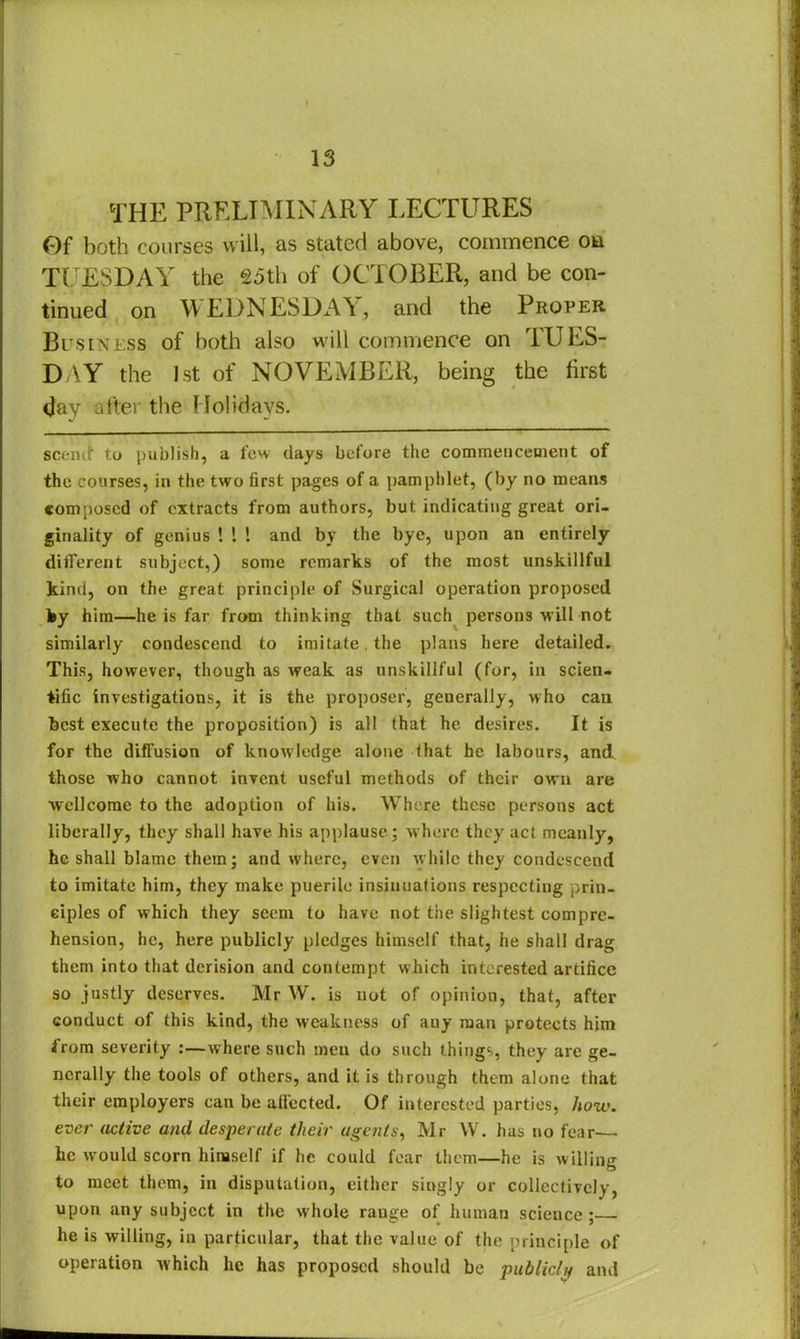 THE PRELIMINARY LECTURES Of both courses will, as stated above, commence on TUESDAY the 25th of OCTOBER, and be con- tinued on WEDNESDAY, and the Proper Business of both also will commence on TUES- DAY the 1st of NOVEMBER, being the first day after the Holidays. scenit to publish, a few clays before the commencement of the courses, in the two first pages of a pamphlet, (by no means composed of extracts from authors, but indicating great ori- ginality of genius ! 1 ! and by the bye, upon an entirely different subject,) some remarks of the most unskillful kind, on the great principle of Surgical operation proposed by him—he is far from thinking that such persons Mill not similarly condescend to imitate the plans here detailed. This, however, though as weak as unskillful (for, in scien- tific investigations, it is the proposer, generally, who can best execute the proposition) is all (hat he desires. It is for the diffusion of knowledge alone (hat he labours, and those who cannot invent useful methods of their own are Wellcome to the adoption of his. Where these persons act liberally, they shall have his applause; where they act meanly, he shall blame them; and where, even while they condescend to imitate him, they make puerile insinuations respecting prin- ciples of which they seem to have not the slightest compre- hension, he, here publicly pledges himself that, he shall drag them into that derision and contempt which interested artifice so justly deserves. Mr W. is not of opinion, that, after conduct of this kind, the weakness of any man protects him from severity :—where such men do such things, they are ge- nerally the tools of others, and it is through them alone that their employers can be affected. Of interested parties, how. ever active and desperate their agents, Mr W. has no fear— lie would scorn himself if he could fear them—he is willing to meet them, in disputation, either singly or collectively, upon any subject in the whole range of human science : he is willing, in particular, that the value of the principle of operation which he has proposed should be publicly and