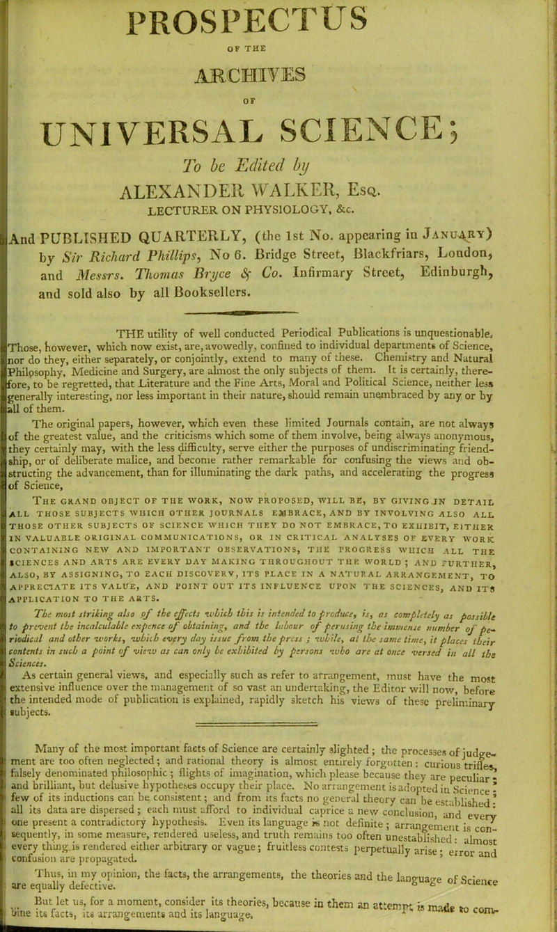 PROSPECTUS OF THE ARCHIVES OF UNIVERSAL SCIENCE; To be Edited by ALEXANDER WALKER, Esq. lecturer ON PHYSIOLOGY, &c. And PUBLISHED QUARTERLY, (the 1st No. appearing iu January) by Sir Richard Phillips, No 6. Bridge Street, Blackfriars, London, and Messrs. Thomas Bryce <Sf Co. Infirmary Street, Edinburgh, and sold also by all Booksellers. THE utility of well conducted Periodical Publications is unquestionable. Those, however, which now exist, are, avowedly, confined to individual departments of Science, nor do they, either separately, or conjointly, extend to many of these. Chemistry and Natural Philpsophy, Medicine and Surgery, are almost the only subjects of them. It is certainly, there- fore, to be regretted, that Literature and the Fine Arts, Moral and Political Science, neither less generally interesting, nor less important in their nature, should remain unembraced by any or by all of them. The original papers, however, which even these limited Journals contain, are not always of the greatest value, and the criticisms which some of them involve, being always anonymous, they certainly may, with the less difficulty, serve either the purposes of undiscriminating friend- ship, or of deliberate malice, and become rather remarkable for confusing die views and ob- structing the advancement, than for illuminating the dark paths, and accelerating the progress of Science, The grand object of the work, now proposed, will be, by giving in detail all those subjects which other journals embrace, and by involving also all THOSE OTHER SUBJECTS OF SCIENCE WHICH THEY DO NOT EMBRACE,TO EXHIBIT, EITHER IN VALUABLE ORIGINAL COMMUNICATIONS, OR IN CRITICAL ANALYSES OF EVERY WORK CONTAINING NEW AND IMPORTANT OBSERVATIONS, THE PROGRESS WHICH ALL THE SCIENCES AND ARTS ARE EVERY DAY MAKING THROUGHOUT THE WORLD ; AND FURTHER, ALSO, BY ASSIGNING, TO EACH DISCOVERV, ITS PLACE IN A NATURAL ARRANGEMENT, TO APPRECIATE ITS VALUE, AND POINT OUT ITS INFLUENCE UPON THE SCIENCES, AND ITS APPLICATION TO THE ARTS. Tbs most striking also of the effects which this is intended to produce, is, as completely as possible to prevent the incalculable expence of obtaining, and the labour of perusing the immense number of pe- riodical and other works, which evpry day issue from the press ; while, at the same time, it places their contents in such a point of view as can only be exhibited by persons who are at once versed in all the Sciences. As certain general views, and especially such as refer to arrangement, must have the most extensive influence over the management of so vast an undertaking, the Editor will now, before the intended mode of publication is explained, rapidly sketch his views of these preliminary- subjects. 1 ment Many of the most important facts of Science are certainly slighted ; the processes of judee- : are too often neglected; and rational theory is almost entirely forgotten: curious trifles, falsely denominated philosophic ; flights of imagination, which please because they are peculiar and brilliant, but delusive hypotheses occupy their place. No arrangement is adopted in Science few of its inductions can be consistent; and from its facts no general theory can be established all its data are dispersed ; each must afford to individual caprice a new conclusion and . * one present a contradictory hypothesis. Even its language k not definite ; arrangement is sequently, in some measure, rendered useless, and truth remains too often unestablished • lC° ~ every thing, is rendered either arbitrary or vague; fruitless contests perpetually arise • error^nd confusion are propagated. 1 ’ na Thus, in my opinion, the facts, the arrangements, the theories and the laneua-re of are equally defective. a b 1 Lienee But let us, for a moment, consider its theories, because in them an attempt is made