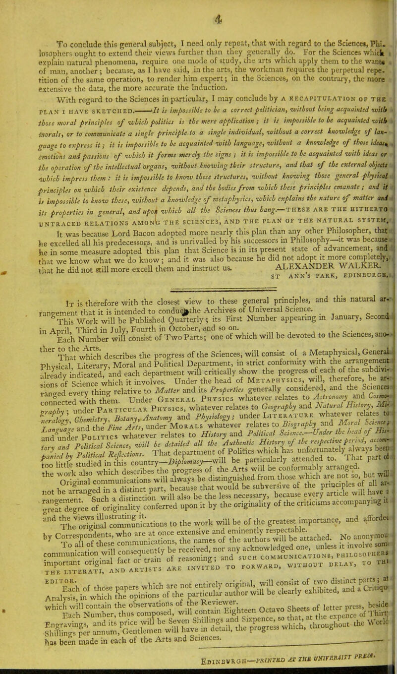 To conclude this general subject, I need only repeat, that with regard to the Sciences, Phi. losophers ought to extend their views further than they generally do. For the Sciences which i explain natural phenomena, require one mode of study, the arts which apply them to the want* of man, another; because, as 1 have said, in the arts, the workman requires the perpetual repe. tition of the same operation, to render him expert; in the Sciences, on the contrary, the more extensive the data, the more accurate the Induction. With regard to the Sciences in particular, I may conclude by a recapitulation of the PLAN I HAVE SKETCHED. It is impossible to be a correct politician, ■without being acquainted -wills those moral principles of -which politics is the mere application ; it is impossible to be acquainted -with tnorals, or to communicate a single principle to a single individual, -without a correct knowledge of lan- guage to express it ; it is impossible to be acquainted -with language, without a knowledge of those ideas« emotions and passions of which it forms merely the signs ; it is impossible to be acquainted with ideas or the operation of the intellectual organs, without knowing their structure, and that of the external objects «Which impress them : it is impossible to know these structures, without knowing those general physical principles on which their existence depends, and the bodies from which these principles emanate ; and it is impossible to know these, without a knowledge of metaphysics, which explains the nature of matter and its properties in general, and upon which all the Sciences thus hang. THESE ARE THE HITHERTO UNTRACED RELATIONS AMONb THE SCIENCES, AND THE PLAN OF THE NATURAL SYSTEM. It was because Lord Bacon adopted more nearly this plan than any other Philosopher, thati he excelled all his predecessors, and is unrivalled by his successors in Philosophy—it was because he in some measure adopted this plan that Science is in its present state of advancement, and that we know what we do know; and it was also because he did not that he did not still more excell them and instruct us. ALEXANDER w ALKER. st ann’s park, Edinburgh. It is therefore with the closest view to these general principles, and this natural ar ramrement that it is intended to conduqfcthe Archives of Universal Science. This Work will be Published Quarterly ; its First Number appearing m January, Second In Anril Third in July, Fourth in October, and so on. _ . ; j Each Number will consist of Two Parts; one of which will be devoted to the Sciences, ano> l'1Cr ThaTwhich describes the progress of the Sciences, will consist ol a Metaphysical, General Phvsical Literary, Moral and Political Department, in strict conformity with the arrangement •ilready indicated,^and each department will critically show the progress of each of the subdivi- sions of Science which it involves. Under the head of Metaphysics, will, therefore be ar- ranged every thing relative to Matter and its Properties generally considered, and the Sciencei connected with them. Under General Physics whatever relates to> Astronomyand Cosmo- . nJer Particular Physics, whatever relates to Geography and Natural History, Mr graply, under Pa B An and physiologyi under Literature whatever relates to Lamruaue and the Pine Arts, under Morals whatever relates to Biography and Moral Sciencet •md'under Politics whatever relates to History and Political Science.—Under the head of His- and under Politics w d ^ ^ JAuthentlc History of the respective period, auom- tory and That department of Politics which has unfortunately always been fnnTittle ftudied^in th s^country—Diplomacy—will be particularly attended to. That part ol too little ttudied i J progress of the Arts will be conformably arranged. thC ^Original* c^muidcationswill always be distinguished from those which are not so, but : wj great degree of originality conferred upon it by the origmality of the criticisms accompanying j to the work will be of the greatest importance, and afforded has been made in each of the Arts and Sciences. Edinuvroh—muwmo at tub umrnmrr pm*. |