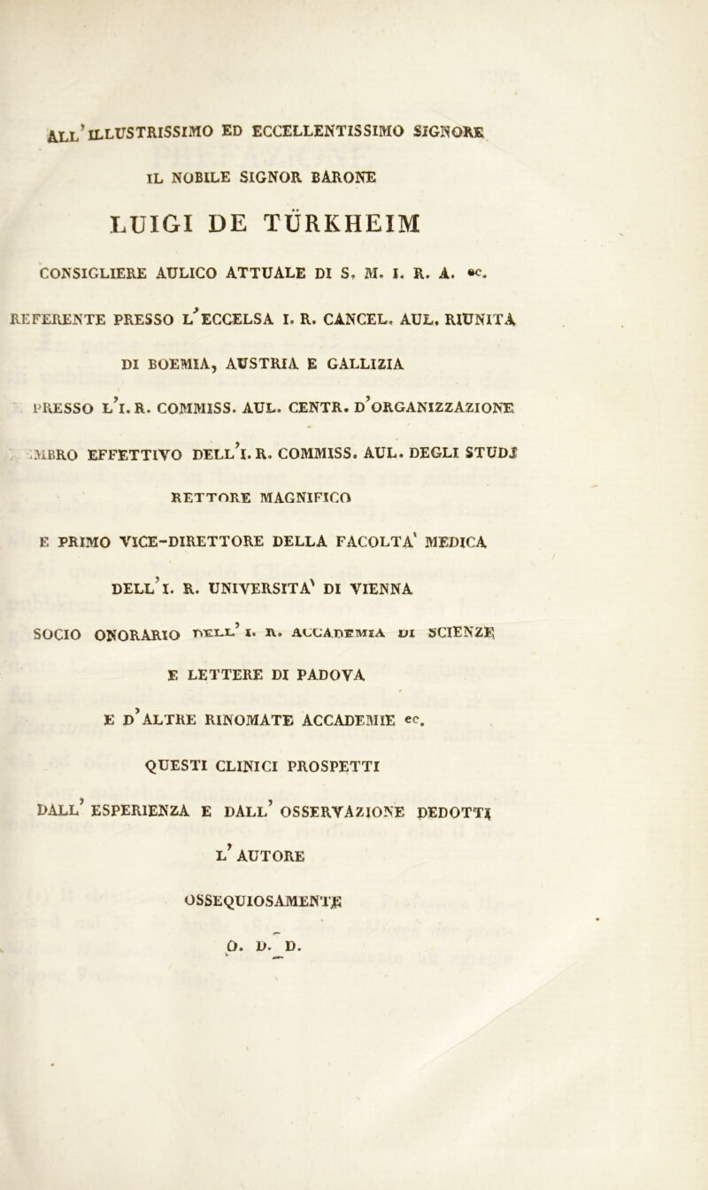 all’illustrissimo ed eccellentissimo signore IL NOBILE SIGNOR BARONE LUIGI DE TÙRKHEIM CONSIGLIERE AULICO ATTUALE DI S. M. I. R. A. «c. REFERENTE PRESSO L ECCELSA I. R. CANCEL» AUL. RIUNITA DI BOEMIA, AUSTRIA E GALLIZIA PRESSO L’i.R. COMMISS. AUL. CENTR. D’ORGANIZZAZIONE MBRO EFFETTIVO DELl’i. R. COMMISS. AUL. DEGLI STUDI RETTORE MAGNIFICO E PRIMO VICE-DIRETTORE DELLA FACOLTA' MEDICA DELL’l. R. UNIVERSITÀ' DI VIENNA SOCIO ONORARIO tyell’ Xi r. accademia vi SCIENZE E LETTERE DI PADOVA / E d’altre RINOMATE ACCADEMIE ec. QUESTI CLINICI PROSPETTI dall’ esperienza e dall’ OSSERVAZIONE DEDOTTI l’ autore OSSEQUIOSAMENTE O. D. D.