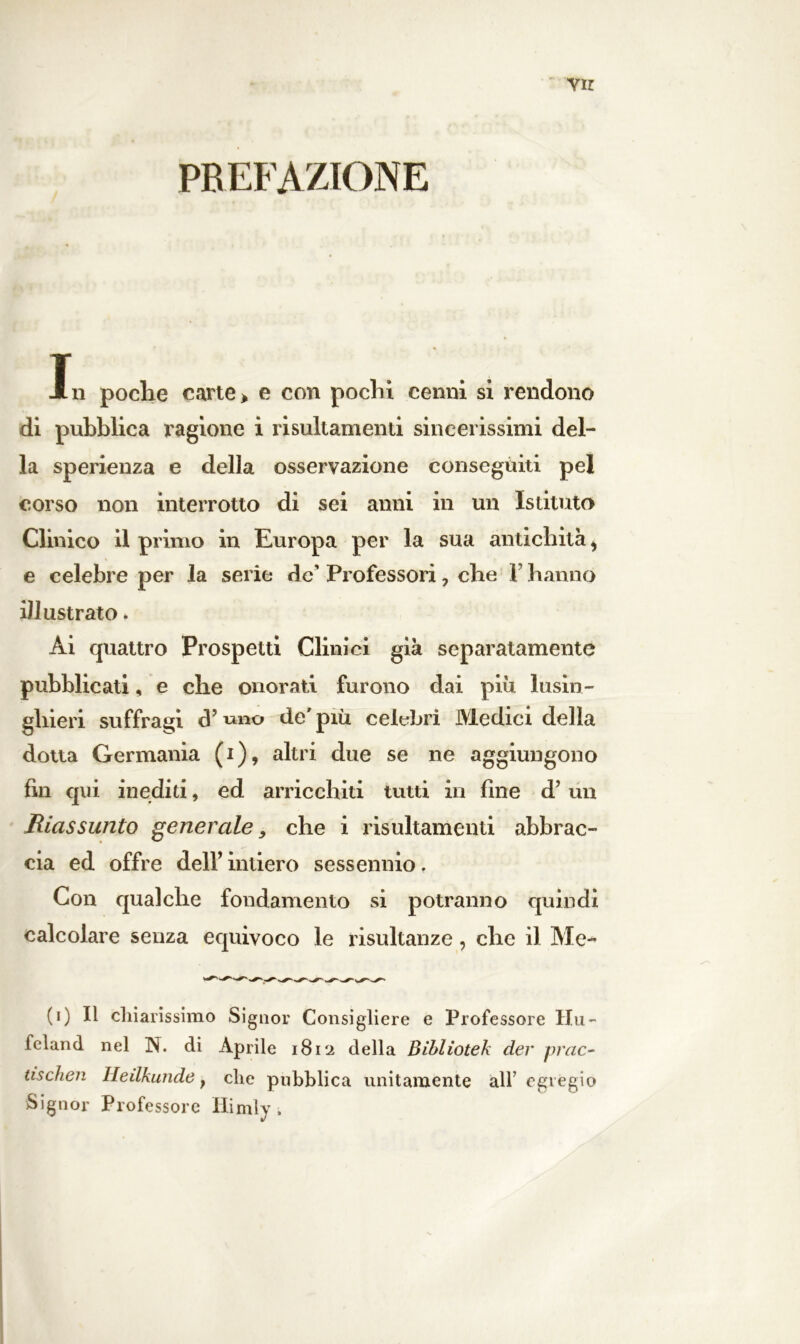 Vir PREFAZIONE In poche carte > e con pochi cenni si rendono di pubblica ragione i risultamenti sincerissimi del- la sperienza e della osservazione conseguiti pel corso non interrotto di sei anni in un Istituto Clinico il primo in Europa per la sua antichità, e celebre per la serie de' Professori, che F hanno illustrato * Ai quattro Prospetti Clinici già separatamente pubblicati, e che onorati furono dai piu lusin- ghieri suffragi d’mio de'più celebri Medici della dotta Germania (i), altri due se ne aggiungono fin qui inediti, ed arricchiti tutti in fine d’un Riassunto generale, che i risultamenti abbrac- cia ed offre dell’intiero sessennio. Con qualche fondamento si potranno quindi calcolare senza equivoco le risultanze, che il Me- (i) Il chiarissimo Signor Consigliere e Professore Hu- feland nel N. di Aprile 1812 della Bìbliotek der prac- tischen Heilkunde} che pubblica unitamente all’egregio Signor Professore Himly ,