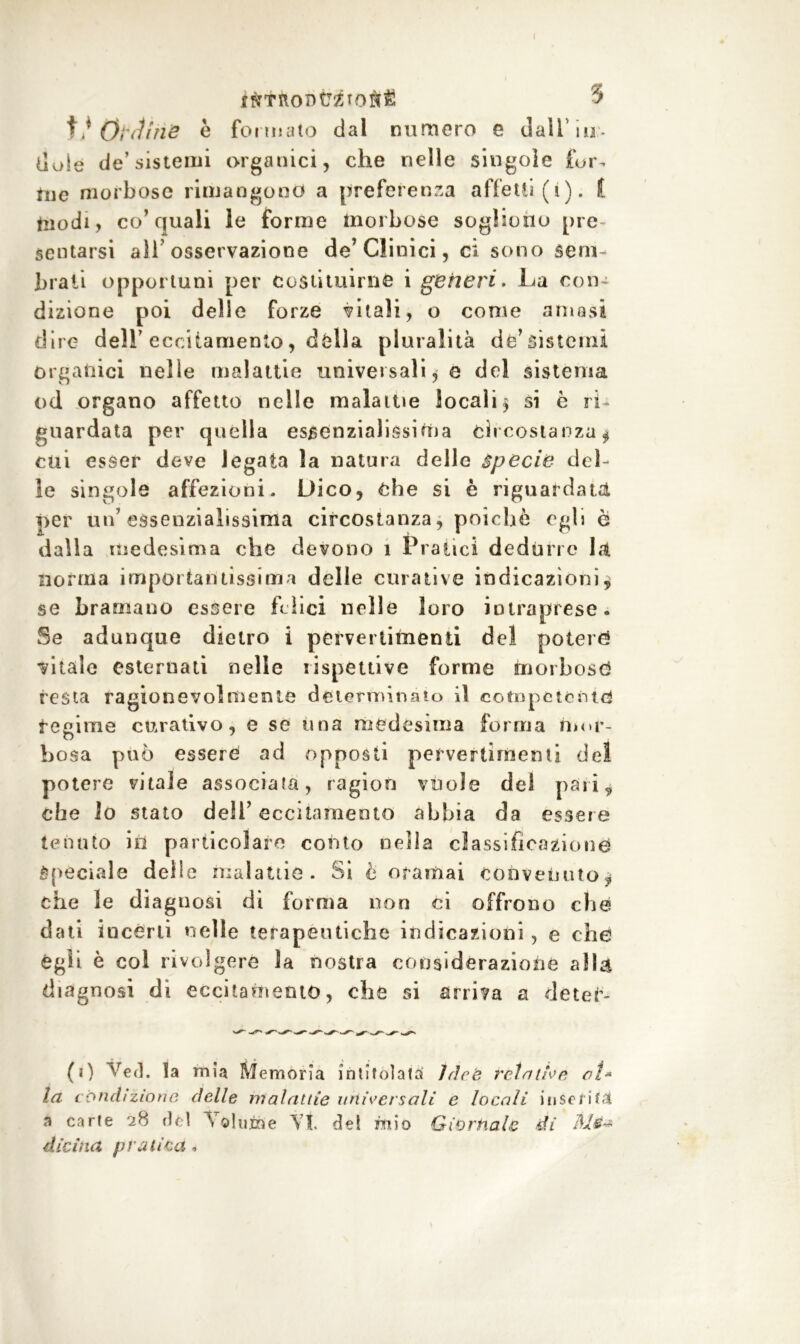 ifttRontJ2Toft£ 5 Ordine è fonnato dal numero e dall'iu:. doie de’sistemi organici, che nelle singole {ur- tile morbose rimangono a preferenza affetti (i). t fciodi, co’quali le forme morbose sogliono pre- sentarsi all osservazione de’Clinici, ci sono sem- brali opportuni per costituirne i generi. La con- dizione poi delle forze vitali, o come arnesi dire dell’eccitamento, dèlia pluralità de’sistemi organici nelle malattie universali,© del sistema od organo affetto nelle malattie locali * si è ri- guardata per quella essenzialissima Circostanza* cui esser deve legata la natura delle specie del- le singole affezioni- Dico, che si è riguardata ^>er un’essenzialissima circostanza, poiché egli è dalla medesima che devono 1 Pratici dedurre là norma importantissima delle curative indicazioni, se bramano essere felici nelle loro intraprese. Se adunque dietro i pervertimenti del poteri vitale esternati nelle rispettive forme morbose* resta ragionevolmente determinato il competente regime curativo, e se una medesima forma mor- bosa può essere ad opposti pervertimenti del potere vitale associala, ragion vuole del pari* che lo stato dell’ eccitamento abbia da essere tenuto in particolare conto nella classificazione Speciale delle malattie. Si è oramai convenuto* che le diagnosi di forma non ci offrono che dati incèrti nelle terapeutiche indicazioni, e che égli è col rivolgere la nostra considerazione alla diagnosi di eccitamento, che si arriva a deteè- (1) Ved. !a mia Memoria intitolala Idee rein thè ai* la condizione delle malattie universali e locali inserirà a carie 28 dèi Volutoe Vi del mio Giornale di diciiui pratica.