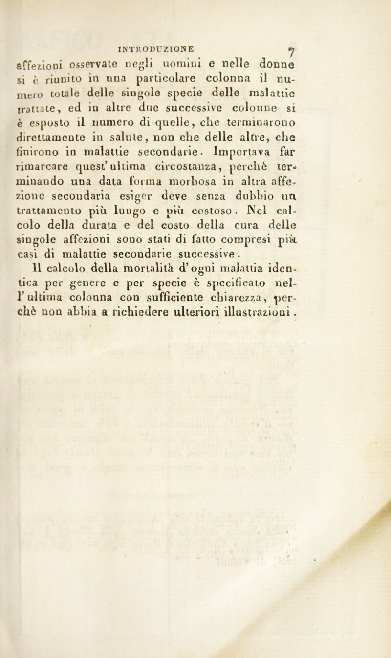 INTRODUZIONE fj affezioni osservate negli uomini e nelle donne si è riunito in una particolare colonna il nu- mero totale delle singole specie delle malattie trattate, ed in altre due successive colonne si è esposto il numero di quelle, die terminarono direttamente in salute, non che delle altre, che finirono in malattie secondarie. Importava far rimarcare quest’ultima circostanza, perchè ter- minando una data forma morbosa in altra affe- zione secondaria esiger deve senza dubbio un trattamento più lungo e ohi costoso. Nel cal- colo della durata e del costo della cura delle singole affezioni sono stati di fatto compresi pik casi di malattie secondarie successive. Il calcolo della mortalità d’ogni malattia iden- tica per genere e per specie è specificato nel- T ultima colonna con sufficiente chiarezza, per- chè non abbia a richiedere ulteriori illustrazioni.