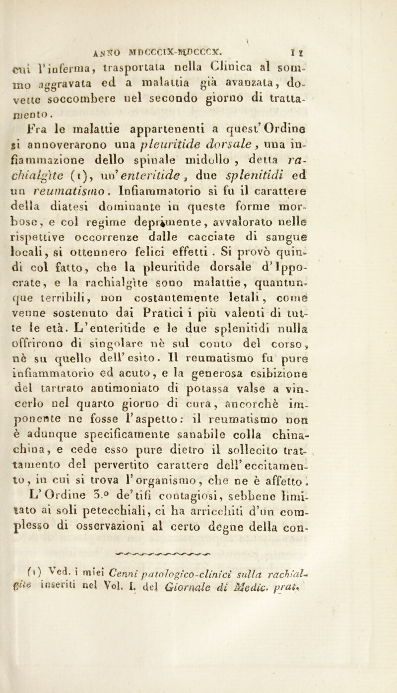 cui 1* inferma, traspoi cala nella Clinica al som- mo aggravata ed a malattia già avanzala, do- vette soccombere nel secondo giorno di tratta- mento . Fra le malattie appartenenti a quest Ordina si annoverarono una pleuritide dorsale, una in- fiammazione dello spinale midollo , detta ra- chialgite (t), un'enteritide 3 due splendidi ed un reumatismo. Infiammatorio si fu il carattere della diatesi dominante in queste forme mor- bose, e col regirne deprimente, avvalorato nelle rispettive occorrenze dalle cacciate di sangue locali, si ottennero felici effetti . Si provò quin- di col fatto, che la pleuritide dorsale d'Ippo- crate, e la rachialgìte sono malattie, quantun- que terribili, non costantemente letali, come venne sostenuto dai Pratici i più valenti di tut- te le età. L’enteritide e le due spienitidi nulla offrirono di singolare nè sul conto del corso * nè su quello dell’esito. Il reumatismo fu pure infiammatorio ed acuto, e la generosa esibizione del tartrato antimoniato di potassa valse a vin- cerlo nel quarto giorno di cura, ancorché im- ponente ne fosse l’aspetto: il reumatismo non è adunque specificamente sanabile colla china- china, e cede esso pure dietro il sollecito trat- tamento del pervertito carattere dell’eccitamen- to, in cui si trova 1’organismo, che ne è affetto» L’Ordine 5° de’tifi contagiosi, sebbene limi- tato ai soli petecchiali, ci ha arricchiti d’un com- plesso di osservazioni al certo degne della con- fi) ved. i miei Cenni patologico-cliniCi sulla rachidi- gite inseriti nel \ol, 1. del Giornale dì Medie. praU