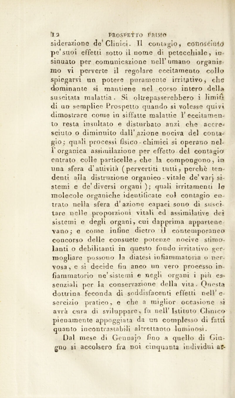 siderazione de’dioici. Il contagio, conosciuto! pe’suoi effetti sotto iì nome di petecchiale, in- sinuato per comunicazione nell’umano organis- mo vi perverte il regolare eccitamento colio spiegarvi un potere puramente irritativo, che dominante si mantiene nel corso intero della suscitata malattia . Si oltrepasserebbero i limiti di un » emplice Prospetto quando si volesse quivi dimostrare come in siffatte malattie 1’eccitamen- to resta insultato e disturbato anzi che accre- sciuto o diminuito dall’ azione nociva del conta- gio; quali processi fisico - chimici si operano nel- T organica assimilazione per effetto del contagia entrato colle particelle* che 3a compongono, iti una sfera d'attività (pervertiti tutti* perchè ten- de nti alla distruzione organico - vitale de’varj. si- stemi e de’diversi organi); quali irritamenti le molecole organiche identificate col contagio en- trato nella sfera d’azione capaci sono di susci- tare nelle proporzioni vitali ed assimilative dei sistemi e degli organi, cui dapprima appartene- vano; e come infine dietro ij contemporaneo concorso delle consuete potenze nocive stimo- lanti o debilitanti in questo fondo irritativo ger- mogliare possono la diatesi infiammatoria o ner- vosa, e si decide fin anco un vero processo in- fiammatorio ne’sistemi e negli organi i piu es- senziali per la conservazione della vita, Questa dottrina feconda di soddisfacenti effetti nell’ e- sercizio pratico, e che a miglior occasione si avrà cura di sviluppare, fu nell’Istituto Clinica pienamente appoggiata da un complesso di fatti quanto incontrastabili altrettanto luminosi. Dal mese di Genuajo fino a quello di Giu- gno si accolsero fra noi cinquanta individui a?-