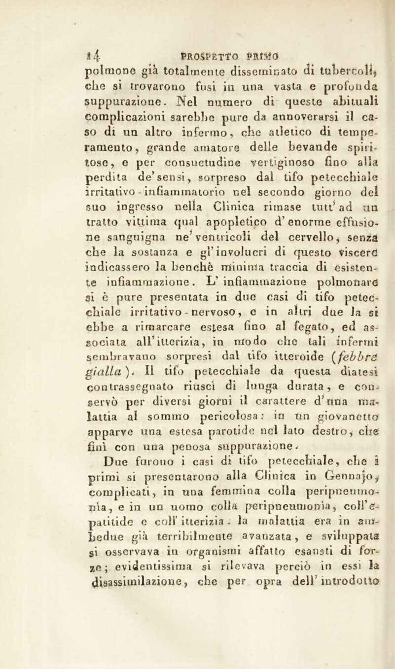 polmone già totalmente disseminato di tubercoli* che si trovarono fusi in una vasta e profonda suppurazione. Nel numero di queste abituali complicazioni sarebbe pure da annoverarsi il ca- so di un altro infermo, che atletico di tempe- ramento, grande amatore delle bevande spiri- tose, e per consuetudine vertiginoso fino alla perdita de’sensi, sorpreso dal tifo petecchiale irritativo - infiammatorio nel secondo giorno del suo ingresso nella Clinica rimase tutt’ ad un tratto vittima qual apopietieo d’enorme effusio- ne sanguigna ne?ventricoli del cervello* senza che la sostanza e gl’involucri di questo viscere indicassero la benché minima traccia di esisten- te infiammazione. L'infiammazione polmonare si è pure presentata in due casi di tifo petec- chiale irritativo - nervoso, e in altri due la si ebbe a rimarcare estesa fino al fegato, ed as- sociata all’ itterizia, in modo che tali infermi sembravano sorpresi dal tifo itteroide (febbri gialla)4 II tifo petecchiale da questa diatesi contrassegnato riuscì di lunga durata, e con- servò per diversi giorni il carattere d’ima ma- lattia al sommo pericolosa: in un giovanetto apparve una estesa parotide nel lato destro, che finì con una penosa suppurazione * Due furono i casi di tifo petecchiale, che i primi si presentarono alla Clinica in Gennaro; complicati, in una femmina colla peripneomo- nia, e in un uomo colla peripneumonìa, coffe- patitide e colf itterizia . la malattia era in am- bedue già terribilmente avanzata, e sviluppata si osservava in organismi affatto esausti di for- ze; evidentissima si rilevava perciò in essi la disassimilazione, che per opra dell’introdotto