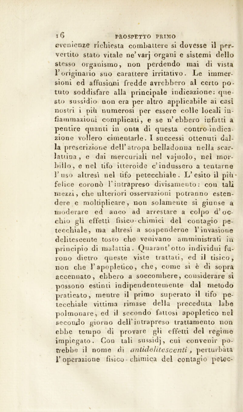 evenienze richiesta combattere si dovesse il per- vertito stato vitale ne’varj organi e sistemi dello stesso organismo, non perdendo mai di vista V originario suo carattere irritativo. Le immer- sioni ed affusiceli fredde avrebbero al certo po- tuto soddisfare alla principale indicazione: que- sto sussidio* non era per altro applicabile ai casi nostri i più numerosi per essere colle locali in- fiammazioni complicati, e se n’ebbero infatti a pentire quanti ili onta di questa contro-indica- zione vollero cimentarle. I successi ottenuti dal- la prescrizione dell’atropa belladonna nella scar- lattina , e dai mercuriali nel vajuolo, nei mor- billo, e nel tifo itteroide c’indussero a tentarne l’uso altresì nel tifo petecchiale. L’esito il più* felice coronò l’intrapreso divisamente: con tali mezzi, che ulteriori osservazioni potranno esten- dere e moltiplicare, non solamente si giunse a moderare ed anco ad arrestare a colpo d’oc- chio gli effetti fìsico-chimici del contagio pe- tecchiale, ma altresì a sospenderne V invasione delitescente tosto che venivano amministrati in principio di malattia. Quarantotto individui fu- rono dietro queste viste trattali, ed il tisico, non che l’apopietico, che, come si è di sopra accennato, ebbero a soccombere, considerare si possono estinti indipendentemente dal metodo praticato, mentre il primo superato il tifo pe- tecchiale vittima rimase della preceduta labe polmonare, ed il secondo fattosi apopletico nel secondo giorno dell’intrapreso trattamento non ebbe tempo di provare gli effetti del regime impiegato. Con tali sussidj, cui convenir po- trebbe il nome di antidelitesccnti, perturbata l’operazione fìsico - chimica del contagio pelec-