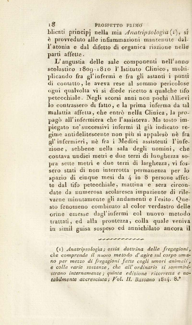 blicati priacìpj nella mia AnatripOologìa (i), si è provveduto alle infiammazioni mantenute dai- Fatonìa e dal difetto di organica riazione nelle parti affette. L’angustia delle sale componenti nell’anno scolastico 1809-1810 T Istituto Clinico, molti- plicando fra gl’infermi e fra gli astanti i punti di contatto, le aveva rese al sommo pericolose ogni qualvolta vi si diede ricetto a qualche tifo petecchiale. Negli scorsi anni non pochi Allievi lo contrassero di fatto, e la prima inferma da tal malattia affetta, che entrò nella Clinica, la pro- pagò all'infermiera che l’assisteva. Ma tosto im- piegato ne’successivi infermi il già indicato re- gime anlidelitescente non più si appalesò nè fra gl’infermieri, nè fra i Medici assistenti Finfe- zione , sebbene nella sala degli uomini, che contava undici metri e due terzi di lunghezza so- pra sette metri e due terzi di larghezza > vi fos- sero stati di non interrotta permanenza per lo spazio di cinque mesi da 4 in 8 persone affet- te dal tifo petecchiale, mattina e sera circon- date da numerosa scolaresca impaziente di rile- varne minutamente gli andamenti e l’esito. Que- sto fenomeno combinato al color verdastro delle orine emesse dagl’infermi col nuovo metodo trattati, ed alla prontezza, colla quale veniva in simiì guisa sospeso ed annichilato ancora il (1) Anatripsologià ; ossìa dottrina delle fregagioni f che comprende il nuovo metodo dy agire sul corpo uma- no per mezzo di fregagioni fatte cogli umori animali, e colle varie sostanze, che all’ ordinario si sommini- strano internamente ; quinta edizione ricorretta e no- tabìlmente accresciuta} IL Bussano 18i/j* 8.®