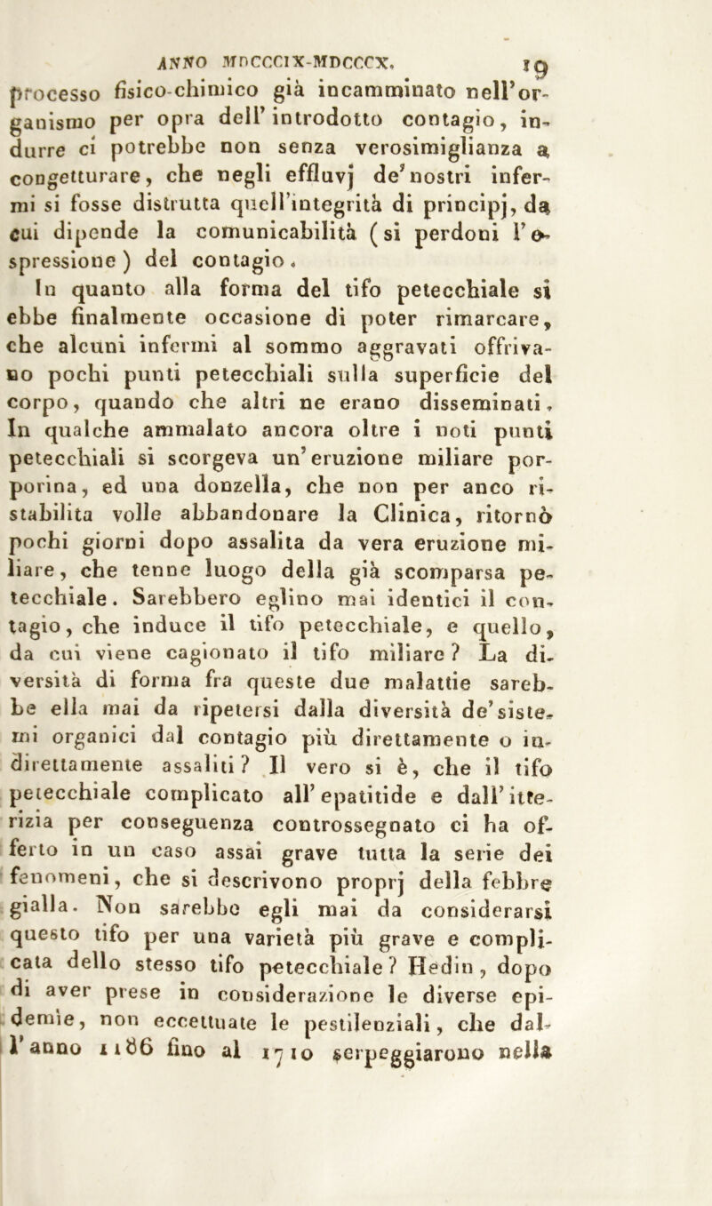 processo fisico-chimico già incamminato nell’or- ganismo per opra deli’introdotto contagio, in- durre ci potrebbe non senza verosimiglianza a congetturare, che negli effluvj de?nostri infer- mi si fosse distrutta quell’integrità di principj, da cui dipende la comunicabilità (si perdoni 1’^ spressione) del contagio* In quanto alla forma del tifo petecchiale si ebbe finalmente occasione di poter rimarcare, che alcuni infermi al sommo aggravati offriva- no pochi punti petecchiali sulla superficie del corpo, quando che altri ne erano disseminati. In qualche ammalato ancora oltre i noti punti petecchiali si scorgeva un’eruzione miliare por- porina, ed una donzella, che non per anco ri- stabilita volle abbandonare la Clinica, ritornò pochi giorni dopo assalita da vera eruzione mi- liare, che tenne luogo della già scomparsa pe- tecchiale. Sarebbero eglino mai identici il con- tagio, che induce il tifo petecchiale, e quello, da cui viene cagionato il tifo miliare ? La di- versità di forma fra queste due malattie sareb- be ella mai da ripetersi dalla diversità de’siste* mi organici dal contagio più direttamente o in- direttamente assaliti? Il vero si è, che il tifo petecchiale complicato all’epatitide e dall’itte- rizia per conseguenza controssegnato ci ha of- ferto in un caso assai grave tutta la serie dei fenomeni, che si descrivono proprj della febbre gialla. Non sarebbe egli mai da considerarsi questo tifo per una varietà più grave e compli- cata dello stesso tifo petecchiale ? Hedin , dopo di aver prese in considerazione le diverse epi- demìe, non eccettuate le pestilenziali, che dal* 1 anno ii$6 lino al l’jio serpeggiarono nella