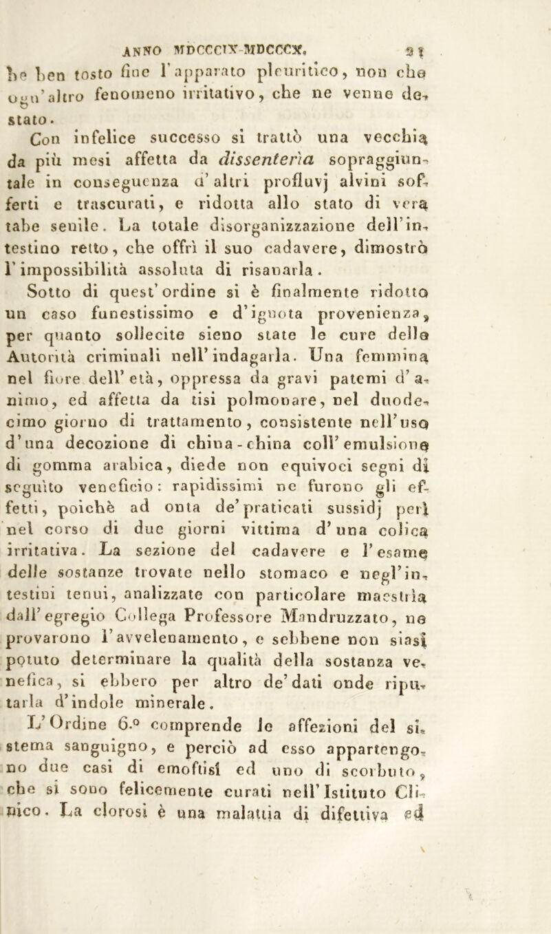 ANNO MDCCCT\r MDCCCSf, 9? Le ben tosto fine l'apparato pleuritico, non che <j‘*ii’altro fenomeno irritativo, che ne venne de^ stato • Con infelice successo si trattò una vecchia da più mesi affetta da dissenteria sopraggitto-, tale in conseguenza a’ altri profluvj alvini sof- ferti e trascurati, e ridotta allo stato di vera tabe senile. La totale disorganizzazione dell’ in-, testino reito, che offrì il suo cadavere, dimostrò r impossibilità assoluta di risanarla . Sotto di quest’ordine si è finalmente ridotta un caso funestissimo e d’ignota provenienza, per quanto sollecite sieno state le cure della Autorità criminali nell’indagarla. Una femmina nel fiore dell’età, oppressa da gravi patemi d’ uimo, ed affetta da tisi polmonare, nel duode^ cimo giorno di trattamento, consistente neH’usQ d’una decozione di china-china coll emulsione di gomma arabica, diede non equivoci segni di seguito venefìcio: rapidissimi ne furono gli ef- fetti, poiché ad onta de’praticali sussidj peri nel corso di due giorni vittima d’una colica irritativa. La sezione del cadavere e l’esame delle sostanze trovate nello stomaco e negl’in, testini tenui, analizzate con particolare maestrìa, dall’ egregio Collega Professore Mandruzzato, ne provarono l’avvelenamento, e sebbene non siasi potuto determinare la qualità della sostanza ve- nefica, si ebbero per altro de’dati onde ripu, tarla d’indole minerale. L’Ordine 6.° comprende le affezioni del si* stema sanguigno, e perciò ad esso appartengo- no due casi di emoftisi ed uno di scorbuto, che si sono felicemente curati nell’Istituto C1L nico. La clorosi è una malattìa di difettiva