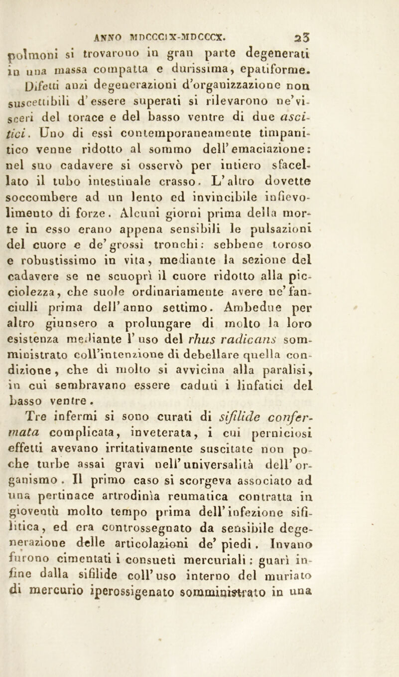 polmoni si trovarono in gran parte degenerati in una massa compatta e durissima, epatiforme. Difetti anzi degenerazioni d’organizzazione non suscettibili d’essere superati si rilevarono ne’vi- sceri del torace e del basso ventre di due usci- tici . Uno di essi contemporaneamente timpani- tico venne ridotto al sommo dell’emaciazione: nel suo cadavere si osservò per iutiero sfacel- lato il tubo intestinale crasso. L’altro dovette soccombere ad un lento ed invincibile infievo- limeuto di forze. Alcuni giorni prima della mor- te in esso erano appena sensibili le pulsazioni del cuore e de’grossi tronchi: sebbene toroso e robustissimo in vita, mediante la sezione del cadavere se ne scuoprì il cuore ridotto alla pie- ciolezza, che suole ordinariamente avere ne’fan- ciulli prima dell’anno settimo. Ambedue per altro giunsero a prolungare di molto la loro esistenza mediante 1’ uso del rhus radiccins som- ministrato coll’intenzione di debellare quella con- dizione , che di molto si avvicina alla paralisi, in cui sembravano essere cadmi i linfatici del basso ventre. Tre infermi si sono curati di sifdide confer- mata complicata, inveterata, i cui perniciosi effetti avevano irritativarnente suscitate non po- che turbe assai gravi nell’universalità dell’or- ganismo . Il primo caso si scorgeva associato ad una pertinace artrodinìa reumatica contratta iu gioventù molto tempo prima dell’infezione sifi- litica, ed era controssegnato da sensibile dege- nerazione delle articolazioni de’ piedi , Invano furono cimentati i consueti mercuriali : guarì in- ime dalla sifilide coll’uso interno del muriato di mercurio iperossigenato somministrato in una