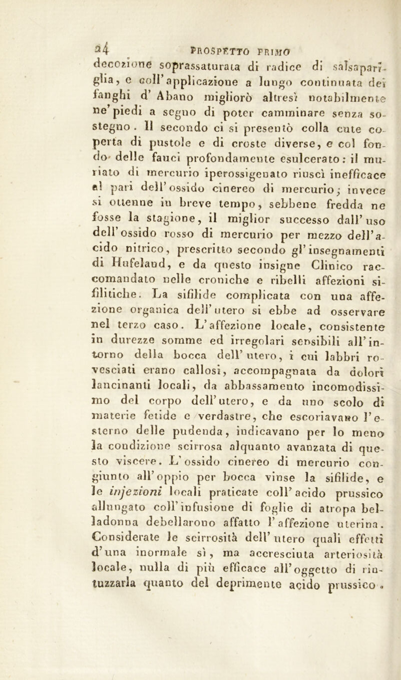 decozione soprassaturata di radice di salsaparr- glia, e coll’appi icazione a lungo continuata dei fanghi d’ Abano migliorò altresì notabilmente ne piedi a segno di poter camminare senza so- stegno . 11 secondo ci si presentò colla cute co perta di pustole e di croste diverse, e col fon- do delle fauci profondamente esulcerato; il mu- dato di mercurio iperossigeuato riuscì inefficace *d pari dell’ossido cinereo di mercurio; invece si ottenne in breve tempo, sebbene fredda ne fosse la stagione, il miglior successo dall’uso dell ossido rosso di mercurio per mezzo dell’a- cido nitrico, prescritto secondo gì’insegnamenti di Hufeland, e da questo insigne Clinico rac- comandato nelle croniche e ribelli affezioni si- filitici! e. La sifilide complicata con una affe- zione organica dell’utero si ebbe ad osservare nel terzo caso. L’affezione locale, consistente in durezze somme ed irregolari sensibili all ’ in- torno della bocca dell’utero, i cui labbri ro- vesciati erano callosi, accompagnata da dolori lancinanti locali, da abbassamento incomodissi- mo del corpo dell’utero, e da uno scolo di materie fetide e verdastre, che escoriavano l’e- sterno delle pudenda, indicavano per lo meno la condizione scirrosa alquanto avanzata di que- sto viscere. L’ossido cinereo di mercurio con- giunto all’oppio per bocca vinse la sifilide, e le infezioni locali praticate coll’acido prussico allungato coll’infusione di foglie di atropa bel- ladonna debellarono affatto l’affezione uterina. Considerate le scirrosità dell’ utero quali effetti d’una inormale sì, ma accresciuta arteriosità locale, nulla di piu efficace all’oggetto di rin- tuzzarla quanto del deprimente acido prussico *