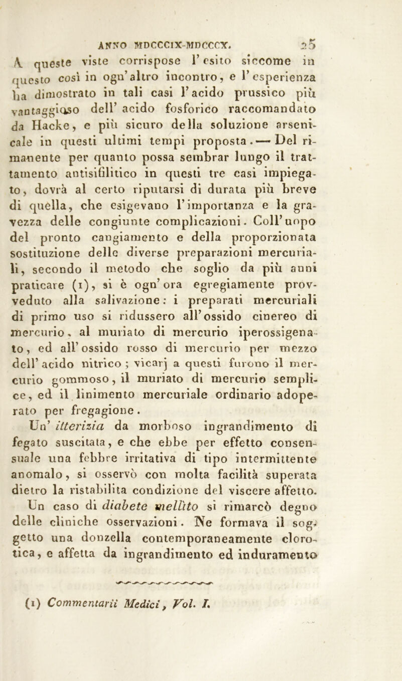 f\ queste viste corrispose i’ esito siccome in questo così in ogn’altro incontro, e l’esperienza ha dimostrato in tali casi l’acido prussico piu vantaggioso dell’ acido fosforico raccomandato da Hacke, e più sicuro della soluzione arseni- cale in questi ultimi tempi proposta»—Del ri- manente per quanto possa sembrar lungo il trat- tamento antisifilitico in questi tre casi impiega- to, dovrà al certo riputarsi di durata più breve di quella, che esigevano l’importanza e la gra- vezza delle congiunte complicazioni. Coll’uopo del pronto cangiamento e della proporzionata sostituzione delle diverse preparazioni mercuria- li, secondo il metodo che soglio da più anni praticare (i), si è ogn’ora egregiamente prov- veduto alla salivazione : i preparati mercuriali di primo uso si ridussero all’ossido cinereo di mercurio, al miniato di mercurio iperossigena to, ed all’ossido rosso di mercurio per mezzo dell’ acido nitrico ; vicar] a questi furono il mer- curio gommoso, il muriato di mercurio sempli- ce, ed il linimento mercuriale ordinario adope- rato per fregagione . Un’ itterizia da morboso ingrandimento di fegato suscitata, e che ebbe per effetto consen- suale una febbre irritativa di tipo intermittente anomalo, si osservò con molta facilità superata dietro la ristabilita condizione del viscere affetto. Un caso di diabete mellito si rimarcò degno delle cliniche osservazioni. Ne formava il sog- getto una donzella contemporaneamente cloro- tica, e affetta da ingrandimento ed induramento (i) Commentarti Medici, Voi. L