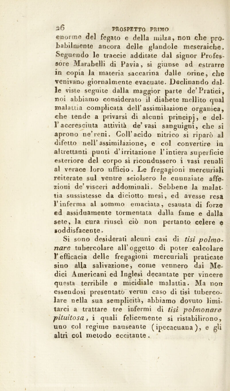 enorme del fegato e della milza, non che pro- babilmente ancora delle glandolo meseraiche. Seguendo le traccie additate dal signor Profes- sore Marabelli di Pavia, si giunse ad estrarre in copia la materia saccarina dalle orine, che venivano giornalmente evacuate. Declinando dal- le viste seguite dalla maggior parte de’Piatici, noi abbiamo considerato il diabete mellito qual malattia complicata dell’assimilazione organica, che tende a privarsi di alcuni principj, e del- 1 accresciuta attività de’ vasi sanguigni, che si aprono ne’reni. Coll’acido nitrico si riparò al difetto nell’assimilazione, e col convertire in altrettanti punti d'irritazione Pintiera superfìcie esteriore del corpo si ricondussero i vasi renali al verace loro ufficio. Le fregagioni mercuriali reiterate sul ventre sciolsero le enunziate affe- zioni de' visceri addominali. Sebbene la malat- tia sussistesse da diciotto mesi, ed avesse resa l’inferma al sommo emaciata, esausta di forze ed assiduamente tormentata dalla fame e dalla sete, la cura riuscì ciò non pertanto celere e soddisfacente. Si sono desiderati alcuni casi di tisi polmo- nare tubercolare all’oggetto di poter calcolare T efficacia delle fregagioni mercuriali praticate sino alla salivazione, come vennero dai Me- dici Americani ed Inglesi decantate per vincere questa terribile e micidiale malattia. Ma non essendosi presentato vermi caso di tisi tuberco- lare nella sua semplicità, abbiamo dovuto limi- tarci a trattare tre infermi di tisi polmonare pituitosa, i quali felicemente si ristabilirono, uno col regime nauseante (ipecacuana), e gli altri coi metodo eccitante. '