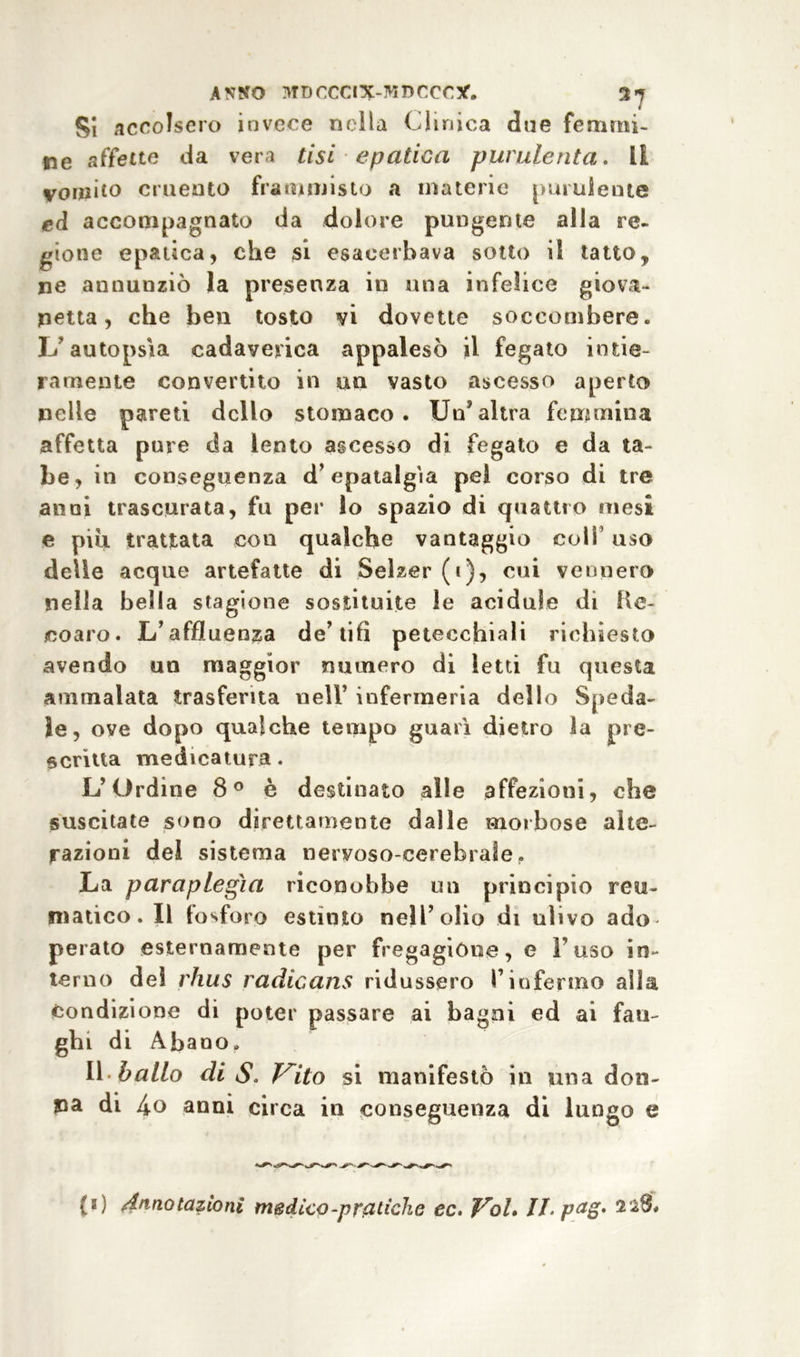 Si accolsero invece nella Clinica due femmi- ne affette da vera tisi epatica purulenta. LI vomito cruento frammisto a materie [miniente ed accompagnato da dolore pungente alla re- gione epatica, che si esacerbava sotto il tatto, ne annunziò la presenza iti una infelice giovi- netta, che ben tosto vi dovette soccombere, li autopsìa cadaverica appalesò il fegato intie- ramente convertito in un vasto ascesso aperto nelle pareti dello stomaco. Un5altra femmina affetta pure da lento ascesso di fegato e da ta- be, in conseguenza d’epatalgìa pel corso di tre anni trascurata, fu per lo spazio di quattro mesi e piu trattata con qualche vantaggio colf uso delle acque artefatte di Selzer (i), cui vennero nella bella stagione sostituite le acidule di Ke- coaro. L’affluenza de’tifi petecchiali richiesto avendo un maggior numero di letti fu questa ammalata trasferita nell’ infermeria dello Speda- le, ove dopo qualche tempo guarì dietro la pre- scritta medicatura. L’Ordine 8° è destinato alle affezioni, che suscitate sono direttamente dalle morbose alte- razioni del sistema nervoso-cerebrale,. La paraplegìa riconobbe un principio reu- matico. Il fosforo estinto nell’olio di ulivo ado perato esternamente per fregagione, e Fuso in- terno del rhus radicans ridussero l’infermo alla Condizione di poter passare ai bagni ed ai fan- ghi di Abano. Il ballo di S. Vito si manifestò in una don- na di 4o anni circa in conseguenza di lungo e