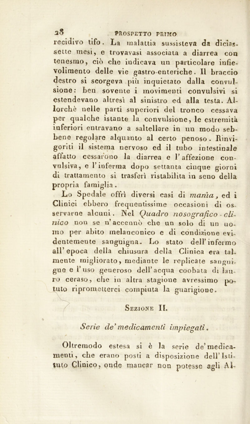 recidivo tifo. La malattia sussisteva da dicias. sette mesi, e trovavasi associata a diarrea eoa tenesmo, ciò che indicava un particolare infie- volimento delle vie gastro-enteriche. Il braccio destro si scorgeva più inquietato dalla convul- sione: ben sovente i movimenti convulsivi si estendevano altresì al sinistro ed alla testa. Al- lorché nelle parti superiori del tronco cessava per qualche istante la convulsione, le estremità inferiori entravano a saltellare in un modo seb- bene regolare alquanto al certo penoso . Rinvi- goriti il sistema nervoso ed il tubo intestinale allatto cessarono la diarrea e l’affezione con- vulsiva, e 1 inferma dopo settanta cinque giorni di trattamento si trasferì ristabilita in seno della propria famiglia . Lo Spedale offrì diversi casi di manici, ed i Clinici ebbero frequentissime occasioni di os- servarne alcuni. Nel Quadro no so grafico - cli- nico non se n’accennò che nn solo di un uo- mo per abito melanconico e di condizione evi- de ntemeute sanguigna. Lo stato dell’infermo all’ epoca della chiusura della Clinica era tab mente migliorato, mediante le replicate sangui, gue e 1’ uso generoso dell’acqua coohata di lau- ro ceraso, ohe in altra stagione avressimo po- tuto riprometterci compiuta la guarigione. Sezione II. S evie de ' m e die ani en ti impiega ti. Oltremodo estesa si è la serie de’medica- menti, che erano posti a disposizione dell’Isti- tuto Clinico, onde mancar non potesse agli AL
