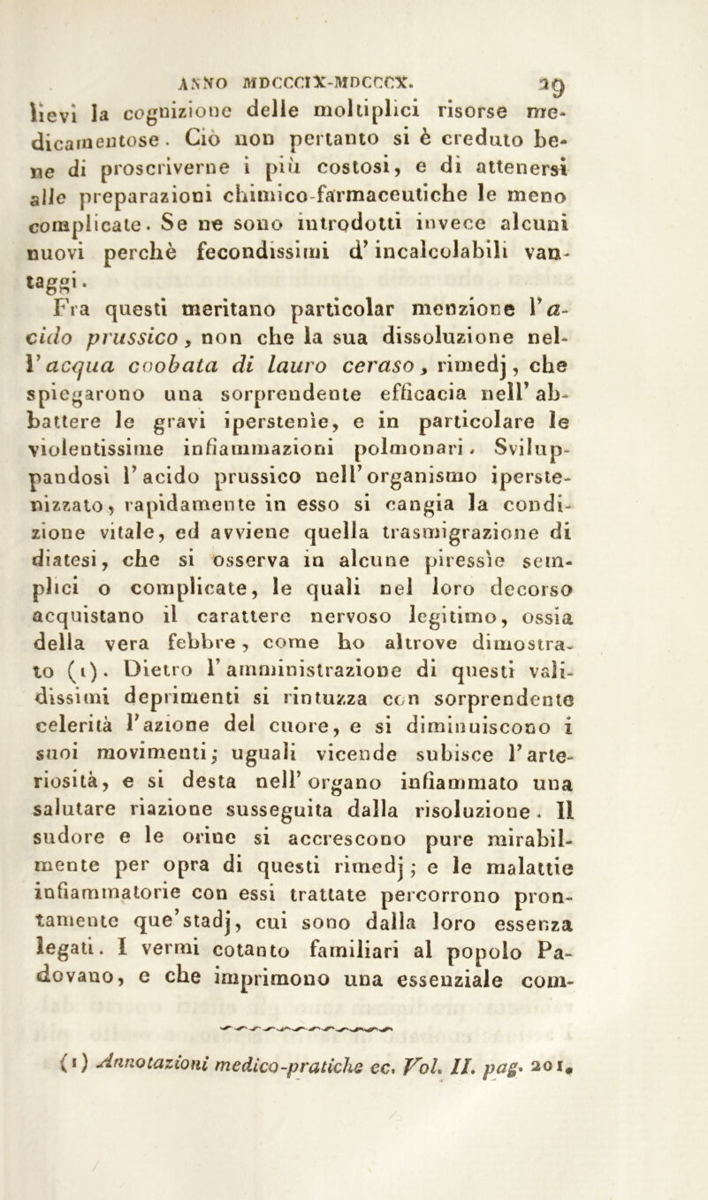 lievi la cognizione delie moltiplici risorse me- dicamentose. Ciò non pertanto si è creduto be- ne di proscriverne i più costosi, e di attenersi alle preparazioni chimico farmaceutiche le meno complicate. Se ne sono introdotti invece alcuni nuovi perchè fecondissimi d’incalcolabili vaa- * Fra questi meritano particolar menzione Va- ciclo prussico, non che la sua dissoluzione neh Yacqua coobata di lauro ceraso y rimedj, che spiegarono una sorprendente efficacia nell’ ab- battere le gravi iperstenìe, e in particolare le violentissime infiammazioni polmonari. Svilup- pandosi l’acido prussico nell’organismo iperste- aizzato* rapidamente in esso si cangia la condi- zione vitale, ed avviene quella trasmigrazione di diatesi, che si osserva in alcune piressìe sem- plici o complicate, le quali nel loro decorso acquistano il carattere nervoso legitimo, ossia della vera febbre, come ho altrove dimostra- to (i). Dietro l’amministrazione di questi vali- dissimi deprimenti si rintuzza con sorprendente celerità l’azione del cuore, e si diminuiscono i suoi movimenti; uguali vicende subisce l’arte- riosità, e si desta nell’organo infiammato una salutare nazione susseguita dalla risoluzione. Il sudore e le orine si accrescono pure mirabil- mente per opra di questi rimedj ; e le malattie infiammatorie con essi trattate percorrono pron- tamente que’stadj, cui sono dalla loro essenza legati. I vermi cotanto familiari al popolo Pa- dovano, e che imprimono una essenziale com-