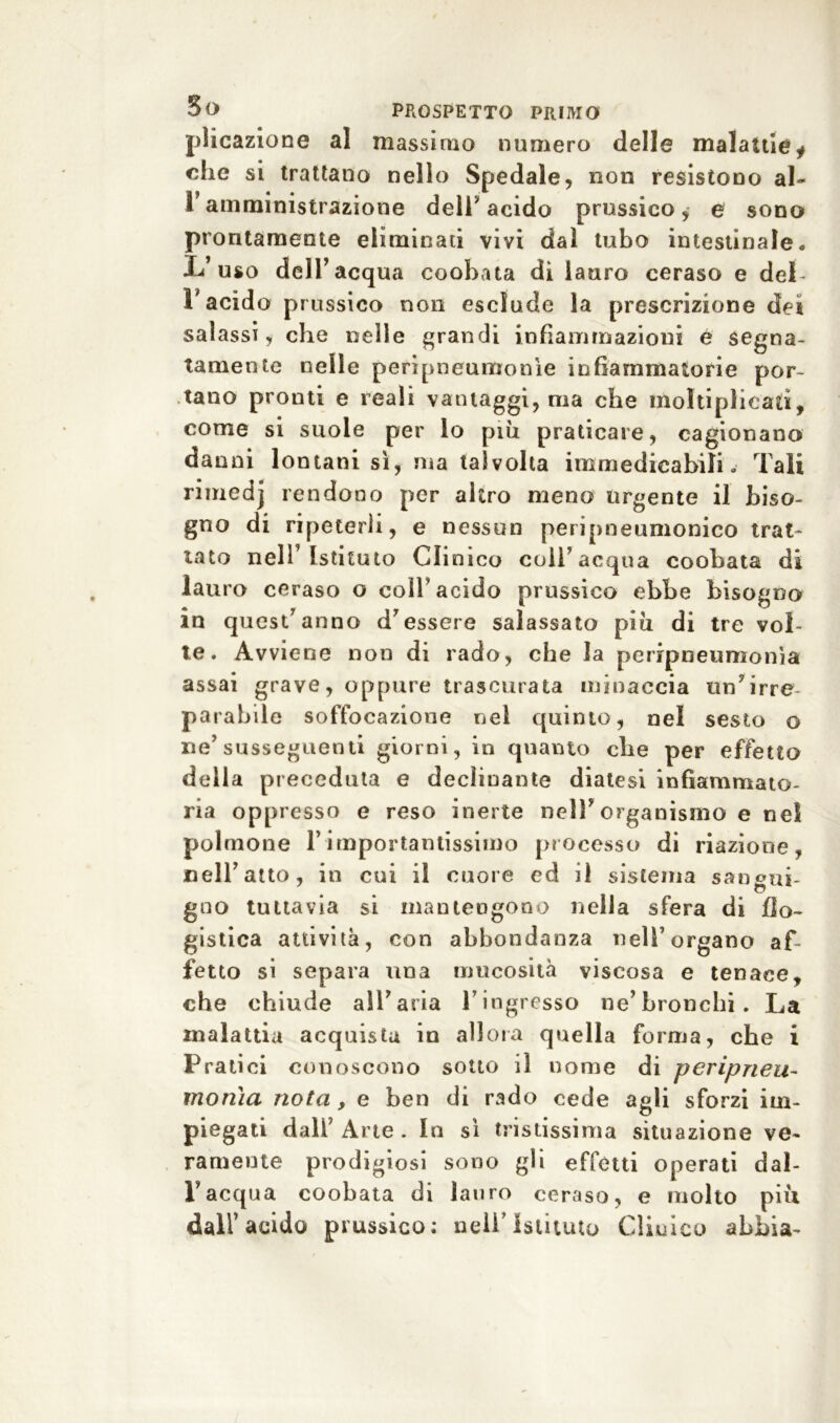 plicazione al massimo numero delle malattie* che si trattano nello Spedale, non resistono al- V amministrazione dell’acido prussico, e sono prontamente eliminati vivi dal tubo intestinale. IV uso dell’acqua coobata di lauro ceraso e deb l'acido prussico non esclude la prescrizione det salassi, che nelle grandi infiammazioni e segna- tamente nelle peripneuraonìe infiammatorie por- tano pronti e reali vantaggi, ma che moltiplicati, come si suole per lo più praticare, cagionano danni lontani sì, ma talvolta immedicabili.. Tali rimedj rendono per altro meno urgente il biso- gno di ripeterli, e nessun peripneumonico trat- tato nell’ Istituto Clinico coll’acqua coobata di lauro ceraso o coll’acido prussico ebbe bisogno in quest’anno d’essere salassato piu di tre vol- te. Avviene non di rado, che la peripneumonìa assai grave, oppure trascurata minaccia un’irre- parabile soffocazione nei quinto, nel sesto o ne’susseguenti giorni, in quanto che per effetto della preceduta e declinante diatesi infiammato- ria oppresso e reso inerte nell’organismo e nel polmone l’importantissimo processo di riazione, celi’atto, in cui il cuore ed il sistema sangui- gno tuttavia si mantengono nella sfera di flo- gistica attività, con abbondanza nell’organo af- fetto si separa una mucosità viscosa e tenace, che chiude all’aria l’ingresso ne’bronchi. La malattia acquista iu allora quella forma, che i Pratici conoscono sotto il nome di peripneu- morìia nota , e ben di rado cede agli sforzi im- piegati dall’Arte. In sì tristissima situazione ve- ramente prodigiosi sono gli effètti operati dal- l’acqua coobata di lauro ceraso, e molto piu dall’acido prussico: nell'Istituto Cliuico abbia-