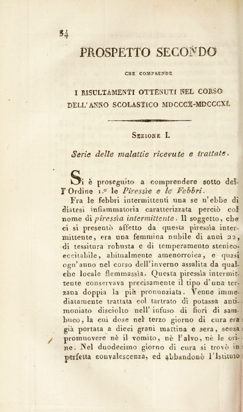 PROSPETTO SECONDO CHE COMPRENDE I RISULTAMENTI OTTENUTI NEL CORSO DELL’ANNO SCOLASTICO MDCCCZ-MDCCCXL !Pf«WS Sezione I. Serie delle malattie ricevute e trattate / è proseguito a comprendere sotto dei l’Ordine i.° le Piressìe e le Febbri. Fra le febbri intermittenti una se n’ebbe di diatesi infiammatoria caratterizzata perciò col nome di piressìa intermittente* Il soggetto, che ci si presentò affetto da questa piressìa inter- mittente, era una femmina nubile di anni 22, di tessitura robusta e di temperamento steuieo- eccitabile, abitualmente amenorroiea, e quasi ogn’anno nel corso dell’inverno assalita da qual- che locale flemma ssì a. Questa piressìa intermit- tente conservava precisamente il tipo d’una ter- zana doppia la piè pronunziata. Venne imme- diatamente trattata col tartrato di potassa anti- moniato disciolto nell’ infuso di fiori di sam- buco, la cui dose nel terzo giorno di cura era già portata a dieci grani mattina e sera, senza promuovere nè il vomito, nè l’alvo, nè le ori- ne. Nel duodecimo giorno di cura si trovò in perfetta convalescenza, ed abbandonò 1 ’Istituto