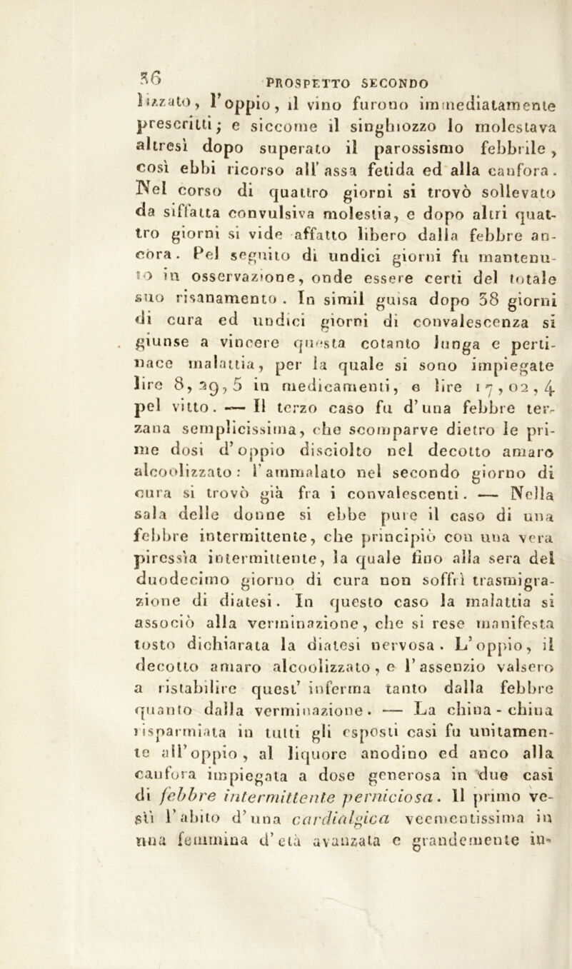 lizzato, l’oppio, il vino furono immediatamente prescritti; e siccome il singhiozzo lo molestava altresì dopo superato il parossismo febbrile , così ebbi ricorso all' assa fetida ed alla canfora. Nel corso di quattro giorni si trovò sollevato da siflatta convulsiva molestia, e dopo altri quat- tro giorni si vide affatto libero dalla febbre an- córa . Pel seguito dì undici giorni fu mantenu- to in osservazione, onde essere certi del totale suo risanamento . In simil guisa dopo 58 giorni di cura ed undici giorni di convalescenza si giunse a vincere questa cotanto lunga e perti- nace malattia, per la quale si sono impiegate lire 8,2g75 in medicamenti, e lire 17,02,4. pel vitto. -— Il terzo caso fu d una febbre ter- zana semplicissima, che scomparve dietro le pri- me dosi d’oppio disciolto nel decotto amaro alcoolizzato: V ammalato nel secondo giorno di cura si trovò già fra i convalescenti. — Nella sala delle donne si ebbe pure il caso di una febbre intermittente, che principiò con una vera piressìa intermittente, la quale lino alla sera del duodecimo giorno di cura non soffrì trasmigra- zione di diatesi. In questo caso la malattia si associò alla verminazione, che si rese manifesta tosto dichiarata la diatesi nervosa. L’oppio, il decotto amaro alcoolizzato , e l’assenzio valsero a ristabilire quest’ inferma tanto dalla febbre quanto dalla verminazione. — La china - clima risparmiata in tutti gli esposti casi fu unitamen- te all’oppio, al liquore anodino ed anco alla canfora impiegata a dose generosa in due casi di febbre intermittente perniciosa. 11 primo ve- sti l’abito duna cardialgie a veementissima in mia femmina d’età avanzata c grandemente in-