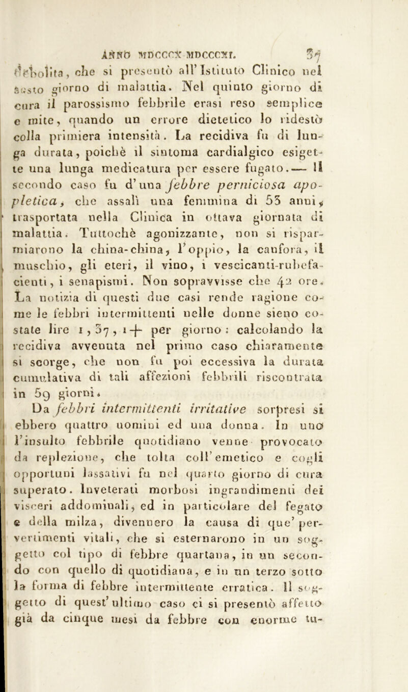 <M>olita, che si presentò all’ Istituto CI inico nel $usw giorno di malattia. Nel quinto giorno di cura il parossismo febbrile erasi reso semplice e inite, quando un errore dietetico lo ridestò colla primiera intensità. La recidiva fu di lun- ga durata, poiché il sintonia cardialgico esigete te una lunga medicatura per essere fugato.— li secondo caso fu d’una febbre perniciosa apo- pletica i che assali una femmina di 55 armi* * trasportata nella Clinica in ottava giornata di malattia. Tuttoché agonizzante, non si rispar- miarono la china-china, Loppio, la canfora, si muschio, gli eteri, il vino, i vescicami-rubefa- denti, i senapismi. Non sopravvisse che 42 ore. La notizia di questi due casi rende ragione co- me le febbri iutermittenti nelle donne sieno co- state lire 1,07, 1 -j- per giorno; calcolando la recidiva avvenuta nel primo caso chiaramente si scorge, che non fu poi eccessiva la durata cumulativa di tali affezioni febbrili riscontrata in 69 giorni* Da febbri intermittenti irritative sorpresi si ebbero quattro uomini ed una donna. In uno l’insulto febbrile quotidiano venne provocato da replezione, che tolta colf emetico e cogli opportuni lassativi fu nel quarto giorno di cura superato. Inveterati morbosi ingrandimenti dei i visceri a dd ammali, ed in particolare del fegato» e della milza, divennero la causa di que7 per- vertimenti vitali, che si esternarono in un sosr- : getto col tipo di febbre quartana, in un secori- I do con quello di quotidiana, e in un terzo sotto la torma di febbre intermittente erratica, lì sog- gei to di quest’ultimo caso ci si presentò affettò già da cinque mesi da febbre con enorme tu-