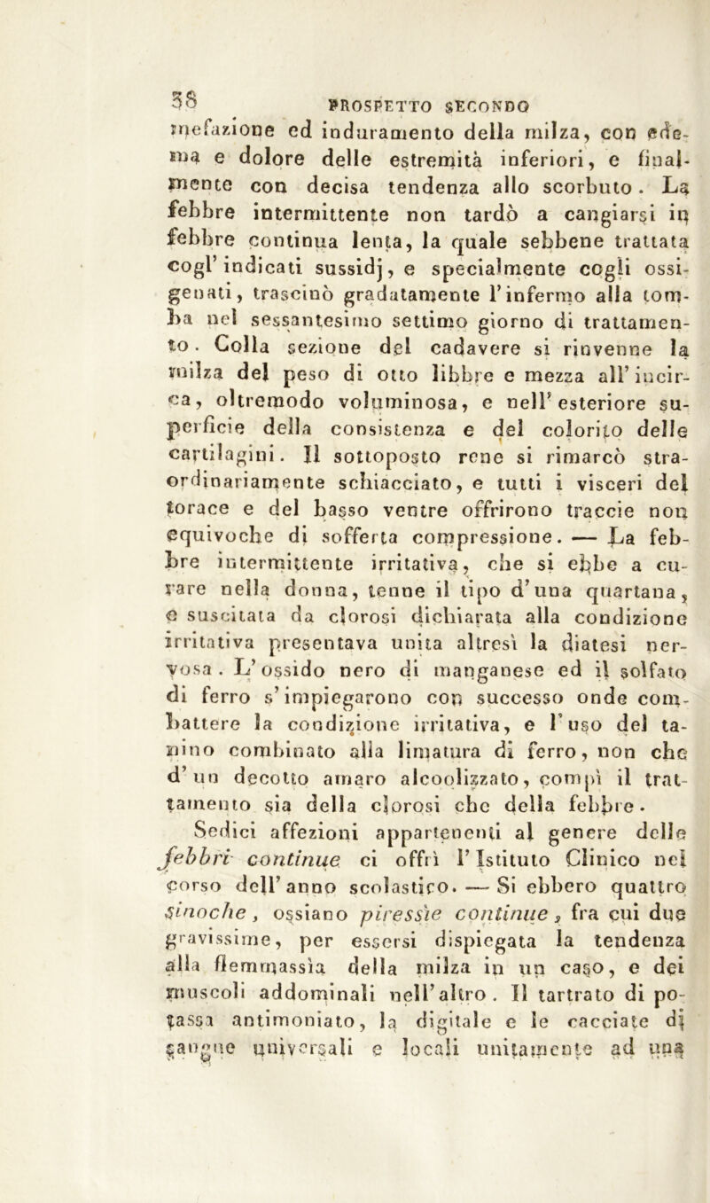 rarefazione ed induramento deila milza, con ed'e- sna e dolore delle estremità inferiori, e final- mente con decisa tendenza allo scorbuto. La febbre intermittente non tardò a cangiarci in febbre continua lenta, la quale sebbene trattata cogl’indicati sussidj, e specialmente cogli ossi- genati, trascinò gradatamente Y infermo alla tom- ba nei sessantesimo settimo giorno di trattamen- to . Coll a sezione dei cadavere si rinvenne la milza del peso di otto libbre e mezza all’ incir- ca, oltremodo voluminosa, e nell* esteriore su- perficie della consistenza e del colorito delle cartilagini. Il sottoposto rene si rimarcò stra- ordinariamente schiacciato,© tutti i visceri del torace e del basso ventre offrirono traccio non equivoche di sofferta compressione. — La feb- bre intermittente irritativa, che si ebbe a cu- rare nella do nna, tenne il tipo d’ una quartana, e suscitata da clorosi dichiarata alla condizione irritativa presentava unita altresì la diatesi ner- vosa. L’ossido nero di manganese ed il solfato di ferro s’impiegarono con successo onde com- battere la condizione irritativa, e l’uso del ta- ssino combinato alla limatura di ferro, non che d’un decotto amaro alcolizzato, compì il trat lamento sia della clorosi che della febbre. Sedici affezioni appartenenti al genere delie febbri continue ci offrì Y Istituto Clinico nel Corso dell’anno scolastico.—Si ebbero quattro Siriache, ossiano piressie continue 3 fra cui due gravissime, per essersi dispiegata la tendenza alla fi emmassìa della milza in un caso, e dei inuscoli addominali nell’altro. Il tartrato di po- tassa antimoniato, la digitale e le cacciate d| sangue universali e locali unitamente ad un^