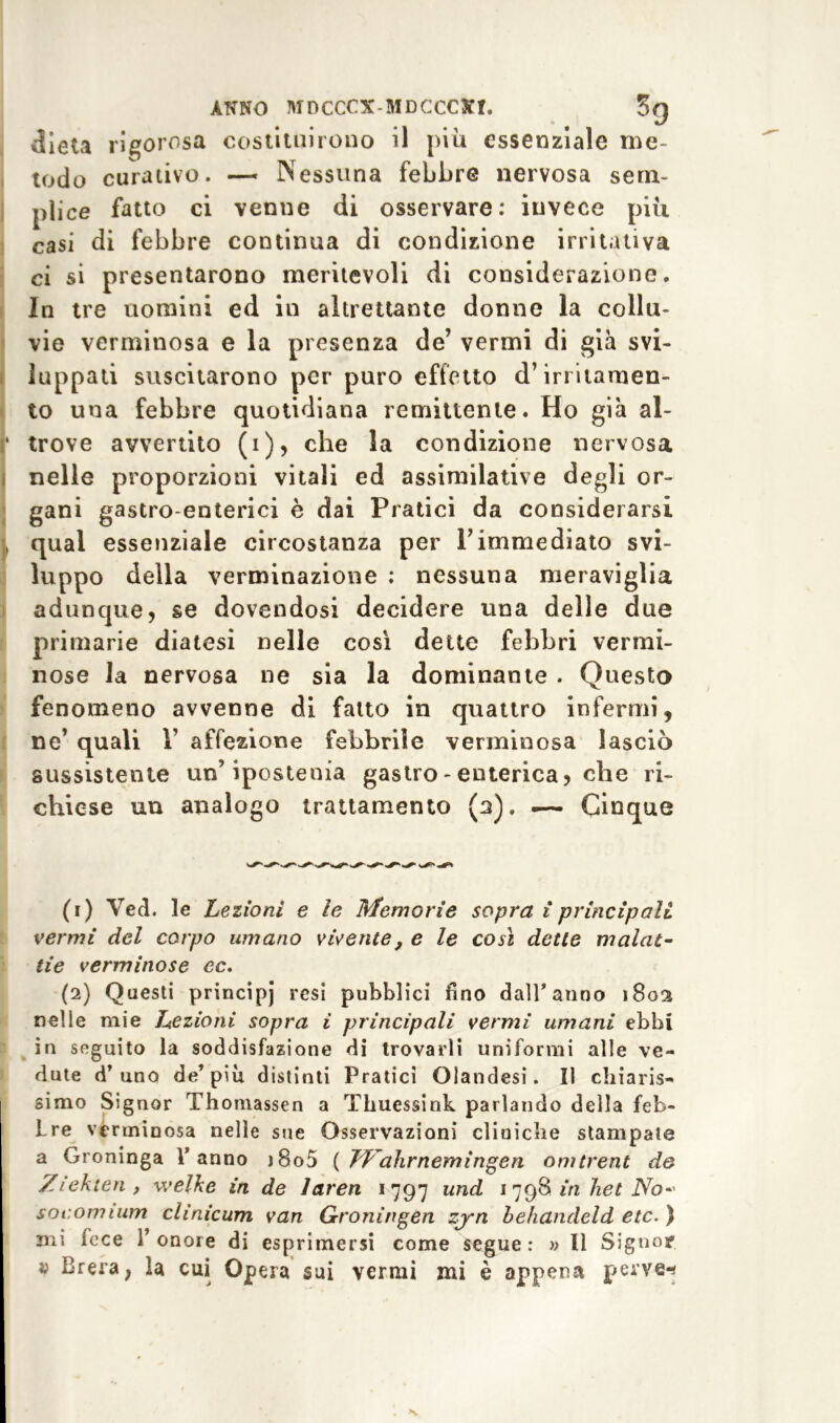 dieta rigorosa costituirono il piu essenziale me- todo curativo. — Nessuna febbre nervosa sem- plice fatto ci venne di osservare: invece più casi di febbre continua di condizione irritativa ci si presentarono meritevoli di considerazione. In tre nomini ed in altrettante donne la collu- vie verminosa e la presenza de’ vermi di già svi- luppati suscitarono per puro effetto d’irritamen- to una febbre quotidiana remittente. Ho già al- ‘ trove avvertito (i), che la condizione nervosa nelle proporzioni vitali ed assimilative degli or- gani gastro-enterici è dai Pratici da considerarsi , qual essenziale circostanza per Pimmediato svi- luppo della verminazione : nessuna meraviglia adunque, se dovendosi decidere una delle due primarie diatesi nelle così dette febbri vermi- nose la nervosa ne sia la dominante . Questo fenomeno avvenne di fatto in quattro infermi, ne’ quali Y affezione febbrile verminosa lasciò sussistente un’ipostenia gastro - enterica, che ri- chiese un analogo trattamento (a). — Cinque (1) Ved. le Lezioni e le Memorie sopra i principali vermi del corpo umano vivente, e le così dette malat- tie verminose ec. (2) Questi principj resi pubblici fino dall’anno 1802 nelle mie Lezioni sopra i principali vermi umani ebbi in seguito la soddisfazione di trovarli uniformi alle ve- dute d’uno de’piu distinti Pratici Olandesi. Il chiaris- simo Signor Thomassen a Thuessink parlando della feb- Lre verminosa nelle sue Osservazioni cliniclie stampate a Groninga l’anno j8o5 { Jf ahrnemingcn omtrent de Ziekten , welke in de laren 1797 und 1798 in 7iet No* socomium clinicum van Groningen zj~n behandeld etc. ) mi lece r onore di esprimersi come segue : » Il Signor » Brera, la cui Opera sui vermi mi è appena perve-*