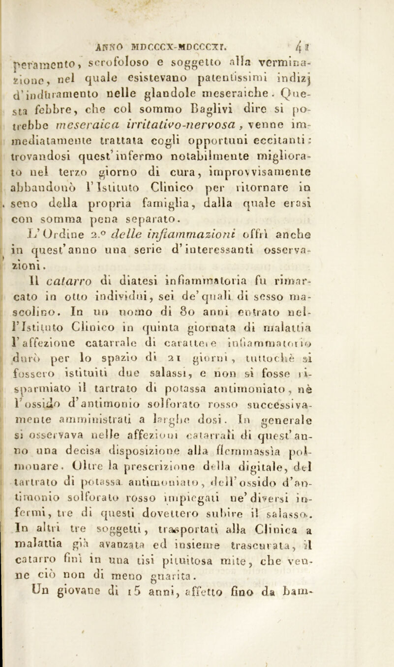 pera inerito, scrofoloso e soggetto alla vermina- ^ioLie, nel quale esistevano patentissimi indizj d’induramento nelle glandole meseraiche. Que- sta febbre, che col sommo Caglivi dire si po- trebbe mcseraica irritativo-nervosa , venne im- mediatamente trattata cogli opportuni eccitanti : trovandosi quest’infermo notabilmente migliora- to nel terzo giorno di cura, improvvisamente abbandonò l’Istituto Clinico per ritornare in seno della propria famiglia, dalla quale erosi con somma pena separato. L’Ordine 2.0 delle infiammazioni offrì anche in quest’anno una serie d’interessanti osserya- zìoni. li catarro di diatesi infiammatoria fu rimar- cato in otto individui, sei de’quali di sesso ma- scolino. In un uomo di 80 anni entrato nel- l’Istituto Clinico in quinta giornata di malattia l’affezione catarrale di caratteie infiammatori'* durò per lo spazio di 21 giorni, tuttoché si fossero istituiti due salassi, e non si fosse ri- sparmiato il tartrato di potassa antimoniato, nè r ossido d’antimonio solforato rosso successiva- mente amministrati a larghe dosi. In generale si osservava nelle affezioni catarrali di quest’an- no una decisa disposizione alla il cium assi a pol- monare. Oltre ìa prescrizione della digitale, del tartrato di potassa antimoniato, dell’ossido d’an- tiruonio solforato rosso impiegali ne’diversi in- fermi, tre di questi dovettero subire il salasso.. In altri tre soggetti, trasportati alla Clinica a malattia già avanzata ed insieme trascurata, il catarro fini in una tisi piiuitosa mite, che ven- ne ciò non di meno guarita. Un giovane di 15 anni, affetto fino da barn-