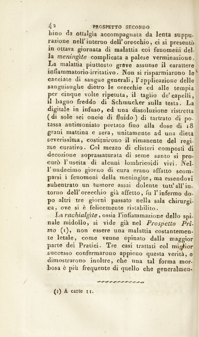 bino da ottalgìa accompagnata da lenta supplì- razione nell’interno dell’orecchio, ci si presentò in ottava giornata di malattia coi fenomeni del- la meningite complicata a palese verminazione » La malattia piuttosto grave assunse il carattere infiammatorio-irritativo. Non si risparmiarono le cacciate di sangue generali, l’applicazione delle sanguisughe dietro le orecchie ed alle tempia per cinque volte ripetuta, il taglio de’capelli, il bagno freddo di Schmucker sulla testa. La digitale in infuso, ed una dissoluzione ristretta (di sole sei onde di fluido) di tartrato di po- tassa antimoniato portato fino alla dose di 18 grani mattina e sera, unitamente ad una dieta severissima, costituirono il rimanente del regi- me curativo. Col mezzo di clisteri composti di decozione soprassaturata di seme santo si pro- curò l’uscita di alcuni lombricoidì vivi. Nel- T undecimo giorno di cura erano affatto scom- parsi i fenomeni della meningite, ma essendovi subentrato un tumore assai dolente tutt’all’ in- torno dell’orecchio già affetto, fu l’infermo do- po altri tre giorni passato nella sala chirurgi- ca, ove si è felicemente ristabilito. La rachicilgìte , ossia rinfiammazione dello spi- nale midollo, si vide già nel Prospetto Pri- mo (i), non essere una malattia costantemen- te letale, come venne opinato dalla maggior parte dei Pratici. Tre casi trattati col miglior successo confermarono appieno questa verità, e dimostrarono inoltre, che una tal forma mor- bosa e piu frequente di quello che generalmen- (j) À carte i t.
