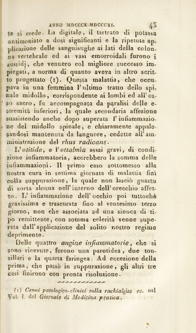 te sì crede. La digitale, il tartrato di potassa antirnoniato a dosi significami e la ripetuta ap- plicazione delle sanguisughe ai lati della colon- na vertebrale ed ai vasi emorroidali furono i sussidj, che vennero col migliore successo im» piegati, a norma di quanto aveva in altro scrit- to progettato (0- Q uesta malattia, che occu- pava in una femmina L ultimo tratto dello spi- nale midollo, corrispondente ai lombi ed all os- so sacro, fu accompagnata da paralisi delle e- stremità inferiori, la quale secondaria affezione sussistendo anche dopo superata f infiamrnazio- > ne del midollo spinale, e chiaramente appale- sandosi mantenuta da languore, cedette all'am- ministrazione del rhus radicans • L* otiti de, e V ottalmìq assai gravi, di condi- zione infiammatoria, accrebbero la somma delle infiammazioni. Il primo caso sottomesso alla nostra cura in settima giornata di malattia fini colla suppurazione, la quale non lasciò guasto di sorta alcuna nell’interno dell5 orecchio affet- to. L’infiammazione dell’occhio poi tuttoché gravissima e trascurata fino al ventesimo terzo giorno, non che associata ad una sinoca di ti- po remittente, con somma celerità venne supe- rata dall’applicazione del solito nostro regime deprimente. Delle quattro angine infiammatorie, che si sono ricevute, furono una parotidea , due ton- sillari e la quarta faringea. Ad eccezione della prima, che passò in suppurazione, gli altri tre casi finirono con pronta risoluzione. (\) Cenni patologico-clinici culla rach.ialgìte ec* ne! Voi. I. del Giornale di Medicina p ratica«