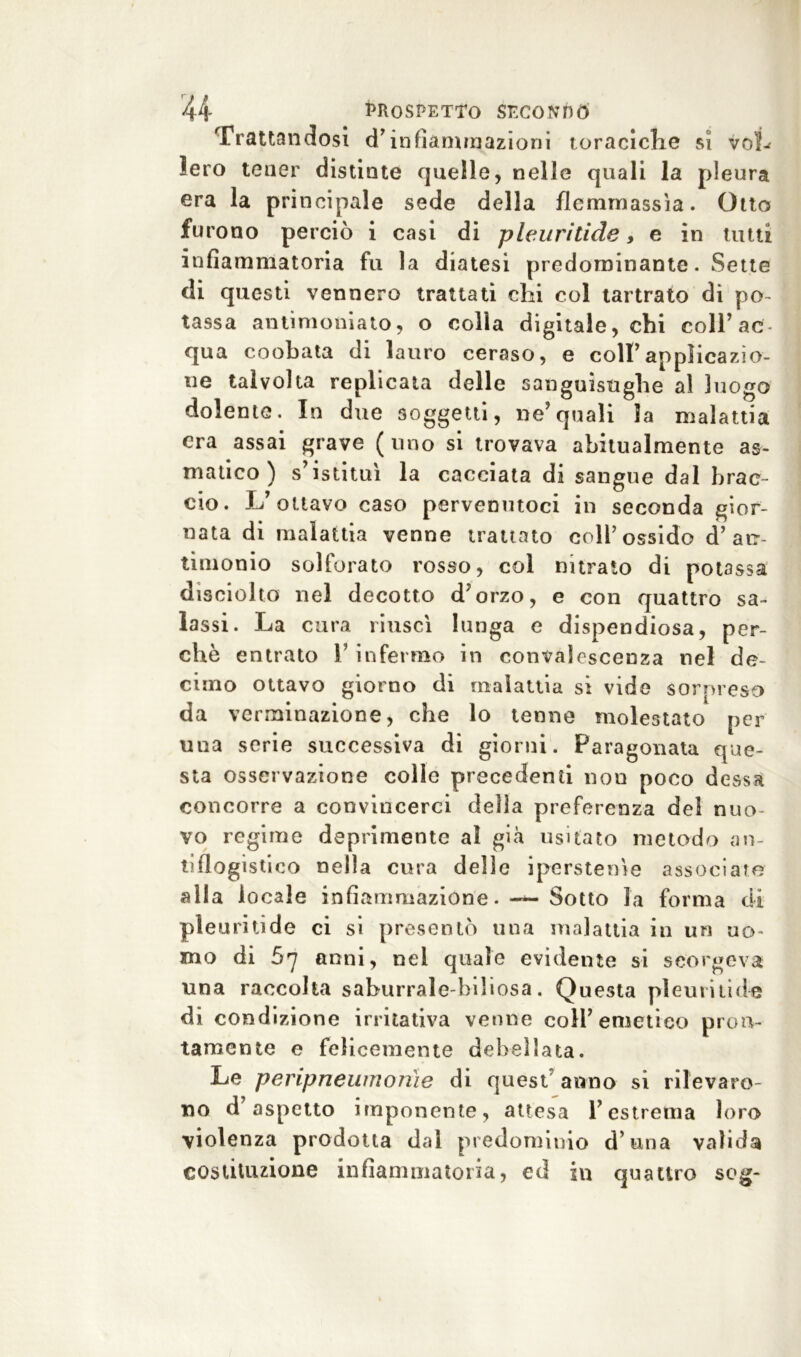 Trattandosi d’infiammazioni toraciche si vob lero tener distinte quelle, nelle quali la pleura era la principale sede della flemmassìa. Otto fu rono perciò i casi di pleuritide, e in tutti infiammatoria fu la diatesi predominante. Sette di questi vennero trattati chi col tartrato di po- tassa antimoni a to, o colla digitale, chi coll’ac- qua co oh ala di lauro ceraso, e colf applicazio- ne talvolta replicata delle sanguisughe al luogo dolente. In due soggetti, ne’quali la malattia era assai grave (uno si trovava abitualmente as- matico) s’istituì la cacciata di sangue dal brac- cio. L’ottavo caso pervenutoci in seconda gior- nata di malattia venne trattato coll’ossido d’an- timonio solforato rosso, col nitrato di potassa dìsciolto nel decotto d’orzo, e con quattro sa- lassi. La cura riuscì lunga e dispendiosa, per- chè entrato f infermo in convalescenza nel de- cimo ottavo giorno di malattia si vide sorpreso da verminazione, che lo tenne molestato per una serie successiva di giorni. Paragonata que- sta osservazione colle precedenti non poco dessa concorre a convincerci della preferenza del nuo- vo regime deprimente al già usuato metodo an- tiflogistico nella cura delie iperstenìe associare alla io ca le infiammazione. — Sotto la forma di pleuritide ci si presentò una malattia in un uo- mo di 67 anni, nel quale evidente si scorgeva una raccolta saburrale-biliosa. Questa plettrilide di condizione irritativa venne colf emetico pron- tamente e felicemente debellata. Le peripneumorile di quest anno si rilevaro- no d’aspetto imponente, attesa l’estrema loro violenza prodotta dal predominio d’una valida costituzione infiammatoria, ed in quattro seg-