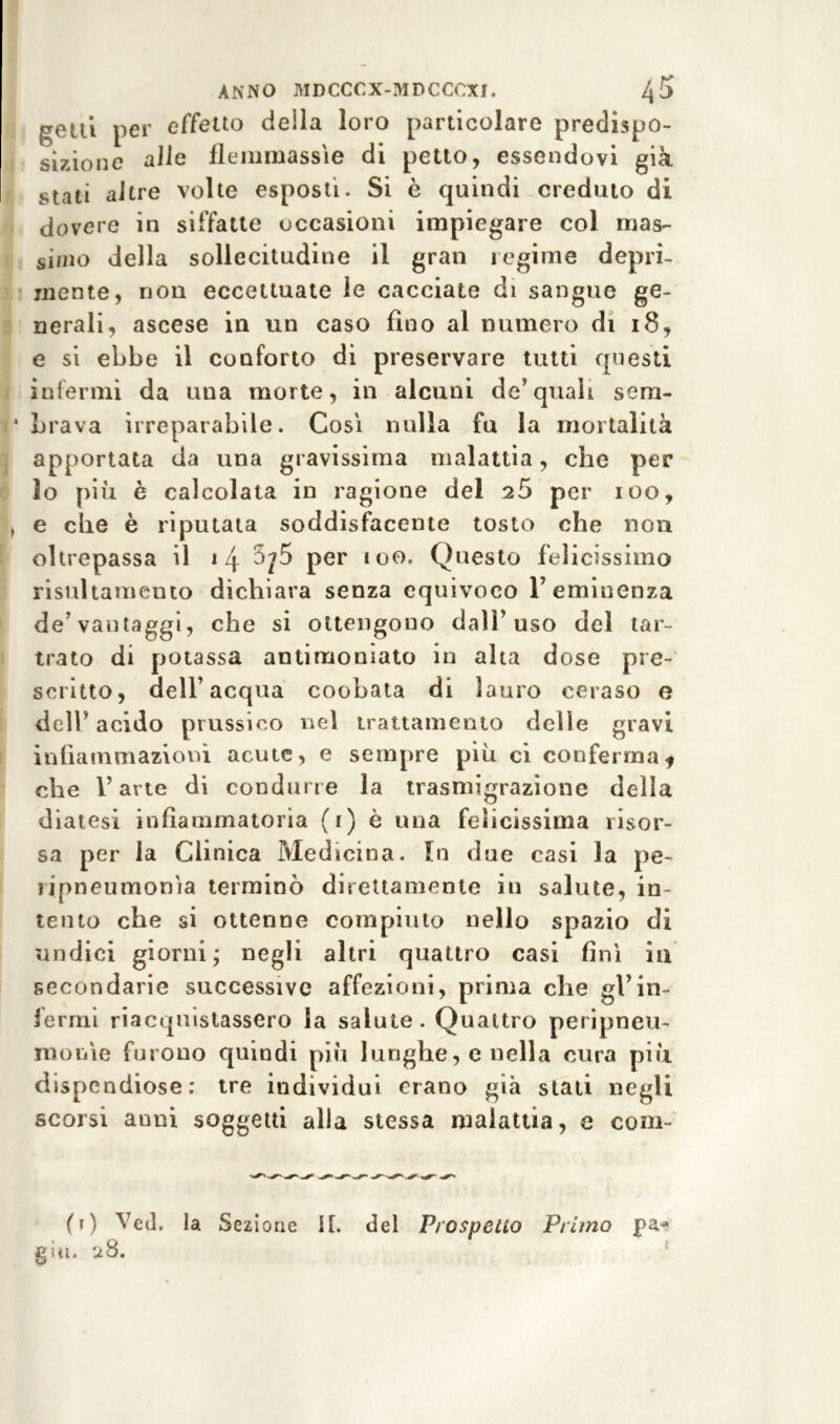 getti per effetto della loro particolare predispo- sizione alle flemmassìe di petto, essendovi già stati altre volte esposti. Si è quindi creduto di dovere in siffatte occasioni impiegare col mas- simo della sollecitudine il gran regime depri- mente, non eccettuate le cacciate di sangue ge- nerali, ascese in un caso fino al numero di 18, e si ebbe il conforto di preservare tutti questi infermi da una morte, in alcuni de’quali sem- brava irreparabile. Così nulla fu la mortalità apportata da una gravissima malattia, che per io più è calcolata in ragione del 25 per 100, e che è riputata soddisfacente tosto che non oltrepassa il \ l\ per 100. Questo felicissimo risultamento dichiara senza equivoco 1’eminenza de'vantaggi, che si ottengono dall’uso del tar- trato di potassa antimonìato in alta dose pre- scritto, dell’acqua coobata di lauro ceraso e dell’ acido prussico nel trattamento delle gravi infiammazioni acute, e sempre più ci conferma* che l’arte di condurre la trasmigrazione della diatesi infiammatoria (1) è una felicissima risor- sa per la Clinica Medicina. In due casi la pe- ìipneumonia terminò direttamente in salute, in- tento che si ottenne compiuto nello spazio di undici giorni; negli altri quattro casi finì in secondarie successive affezioni, prima che gl’in- fermi riacquistassero la salute. Quattro peripneu- mooìe furono quindi più lunghe, e nella cura più dispendiose: tre individui erano già stati negli scorsi anni soggetti alla stessa malattia, e coni- (1) Ved. la Sezione II. del Prospetto Primo giu. 28.