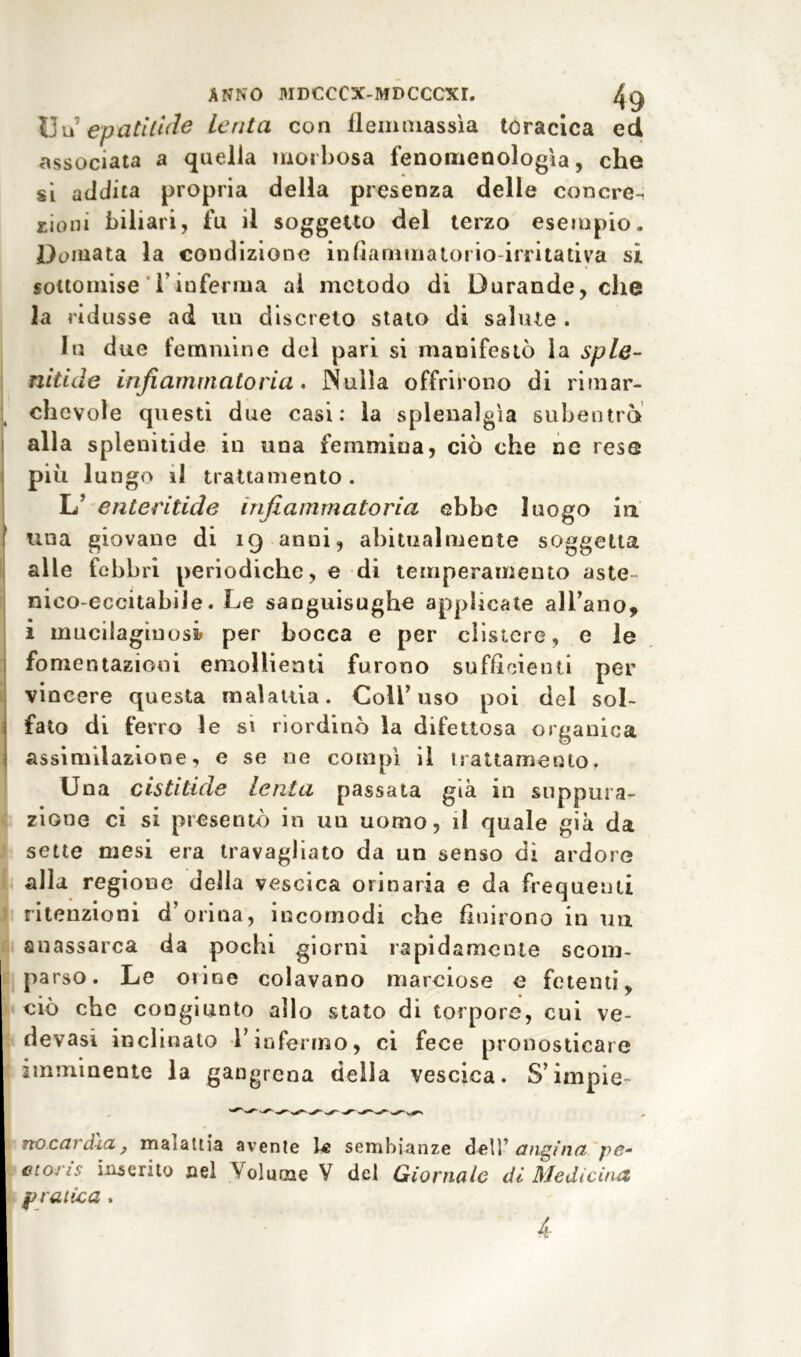 Uiì epati'tuie Lenta con flemmassìa toracica ed associata a quella morbosa fenomenologìa, che si addita propria della presenza delle concre-i £ioni biliari, fu il soggetto del terzo esempio. Domata la condizione infiamma torio-irritativa si sottomise Tinferma ai metodo di Durande, che la ridusse ad un discreto stato di salute . In due femmine del pari si manifestò la spie- nitide infiammato ria. Nulla offrirono di rimar- chevole questi due casi: la splenalgìa subentrò alla spienitide in una femmina, ciò che ne rese più lungo il trattamento. L’ enteritide infiammatoria ebbe luogo in una giovane di 19 anni, abitualmente soggetta alle febbri periodiche, e di temperamento aste nico-eccitabile. Le sanguisughe applicate all’ano, i muciiagìnosi per bocca e per clistere, e le fomentazioni emollienti furono sufficienti per vincere questa malattia. Coll’uso poi del sol- fato di ferro le si riordinò la difettosa organica assimilazione, e se ne compì il trattamento. Una cistitide lenta passata già in suppura- zione ci si presentò in un uomo, il quale già da sette mesi era travagliato da un senso di ardore alla regione della vescica orinaria e da frequenti ritenzioni d’orina, incomodi che fluirono in un anassarca da pochi giorni rapidamente scom- parso. Le orine colavano marciose e fetenti, ciò che congiunto allo stato di torpore, cui ve- devasi inclinato l’infermo, ci fece pronosticare imminente la gangrena della vescica. S’impie- Ttocctì dia} maialtia avente le sembianze dell1 tìngine- pc- ctoris inserito nel Volume V del Giornale di Medicina pratica . A