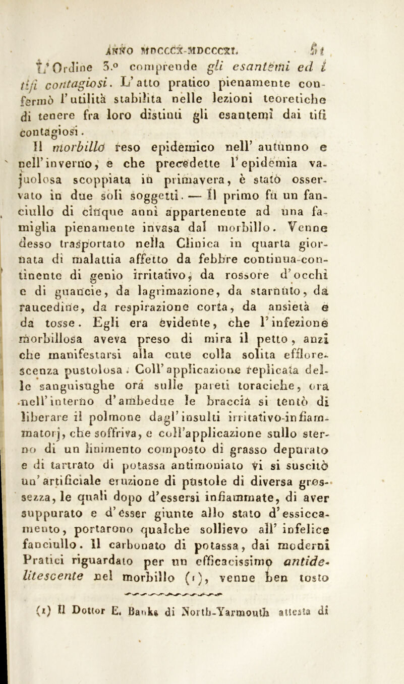iÀffo ntnccci-MDcccxT. • Si T/Ordine 5.° comprende gli esantemi ed i ti/ì contagiosi. L’atto pratico pienamente con- fermò l’utilità stabilita nelle lezioni teoretiche (ii tenere fra loro distinti gli esantemi dai tifi contagiosi. I! morbillo reso epidemico nell’ autunno e nell’inverno, e che precedette V epidemia va- cuolosa scoppiata in primavera, è statò osser- vato in due soli soggetti. — Il primo fu un fan- ciullo di cinque anni appartenente ad una fa- miglia pienamente invasa dal morbillo. Venne desso trasportato nella Clinica in quarta gior- nata di malattia affetto da febbre continua-con- tinente di genio irritativo, da rossore d1 occhi c di guaiicie, da lagrimazione, da starnuto, da raucedine, da respirazione corta, da ansietà e da tosse. Egli era evidente, che V infezione morbillosa aveva preso di mira il petto, anzi che manifestarsi alla cute colla solita efflore- scenza pustolosa. Coll’applicazione replicata del- le sanguisughe ora sulle pareti toraciche, eoa .nell’interno d’ambedue le braccia si tentò di liberare il polmone dagl’insulti innativo-infiam- mato! j, che soffriva, e coìFappiicazione sullo ster- no di un linimento composto di grasso depurato e di tartrato di potassa antimoniato vi si suscitò ua’ artificiale eutzione di pustole di diversa gres-' sezza, le quali dopo d’essersi infiammate, di aver suppurato e d’esser giunte allo stato d’essicca- mento, portarono qualche sollievo all’ infelice fanciullo. 11 carbonato di potassa, dai moderni Pratici riguardato per un efficacissimo antide* litescente nel morbillo (i), venne hen tosto (*) Il Dottor E* Baxkg di North-Yarmouth attesta di