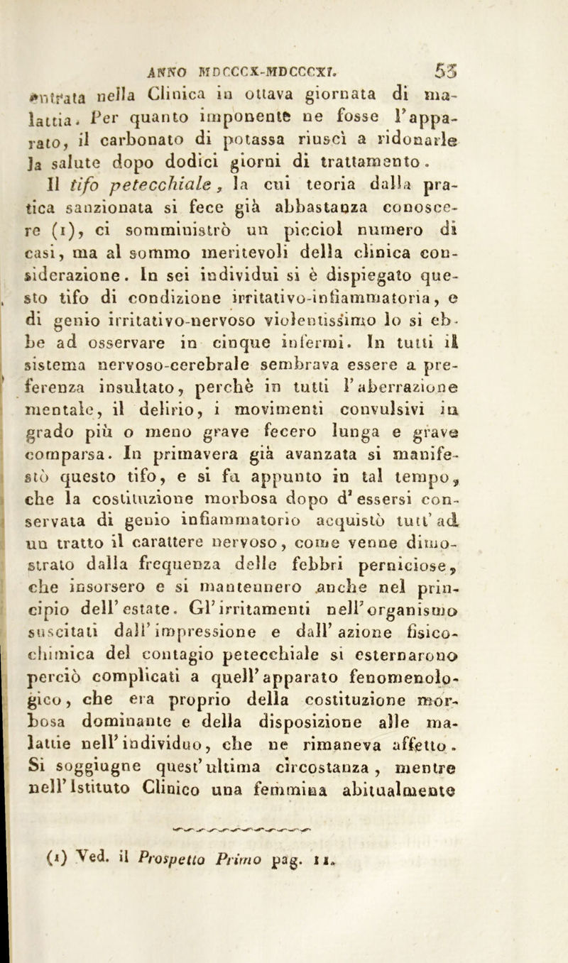 *n?sMta nella Clinica io ottava giornata di ma- lattia. Per quanto imponente ne fosse Fappa- rato, il carbonato di potassa riuscì a ridonarle ]a salute dopo dodici giorni di trattamento. 11 tifo petecchiale y la cui teoria dalla pra- tica sanzionata si fece già abbastanza conosce- re (i), ci somministrò un picciol numero dì casi, ma al sommo meritevoli della clinica con- siderazione. In sei individui si è dispiegato que- sto tifo di condizione irritativo-infìammatoria, e di genio irritati vo-nervoso violentissimo lo si eb - be ad osservare in cinque interini. In tutti il sistema nervoso-cerebrale sembrava essere a pre- ferenza insultato, perchè in tutti F aberrazione mentale, il delirio, i movimenti convulsivi iti grado più o meno grave fecero lunga e grave comparsa. In primavera già avanzata si manife- stò questo tifo, e si fa appunto in tal tempo, che la costituzione morbosa dopo d* essersi con- servata di genio infiammatorio acquistò luti’ad un tratto il carattere nervoso, come venne dimo- strato dalla frequenza delie febbri perniciose, che insorsero e si mantennero .anche nel prin- cipio dell’estate. GFirritamenti nell7organismo suscitali dall’impressione e dall’azione fisico- chimica del contagio petecchiale si esternarono perciò complicati a quelF apparato fenomenolo- gico , che era proprio della costituzione mor- bosa dominante e della disposizione alle ma- lattie n eli’ individuo, che ne rimaneva affetto. Si soggiugne quest’ultima circostanza, mentre nell’Istituto Clinico una femmina abitualmente