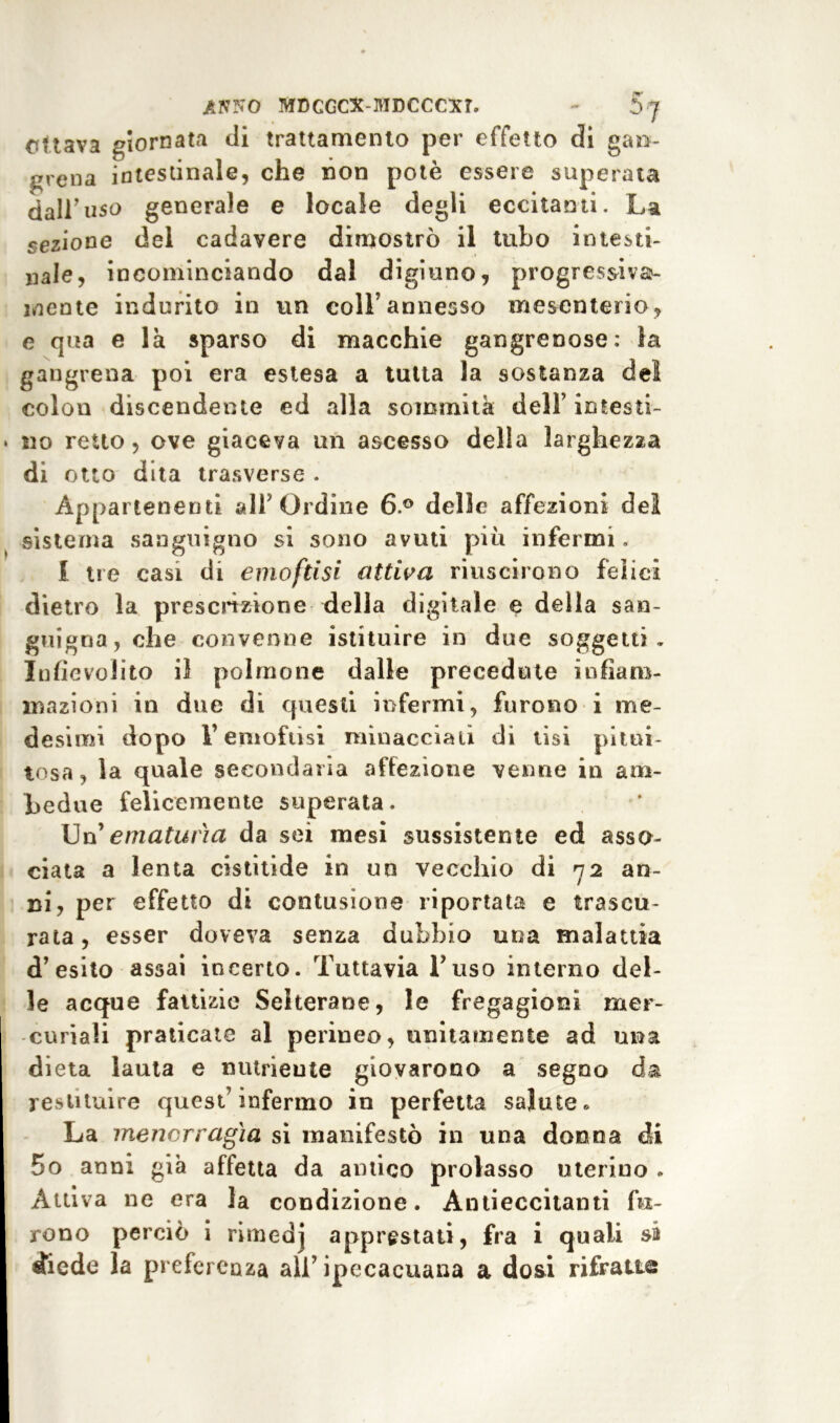 ottava giornata di trattamento per effetto di gan- grena intestinale, che non potè essere superata dall’uso generale e locale degli eccitanti. La sezione del cadavere dimostrò il tubo intesti- nale, incominciando dal digiuno, progressiva- mente indurito in un coll’annesso mesenterio, e qua e là sparso di macchie gangrenose: la gangrena poi era estesa a tutta la sostanza del colon discendente ed alla sommità dell’ intesti- » no retto, ove giaceva un ascesso della larghezza di otto dita trasverse . Appartenenti all’Ordine 6° delle affezioni del sistema sanguigno si sono avuti piò infermi. f tre casi di emoftisi attiva riuscirono felici dietro la prescrizione della digitale e della san- guigna, che convenne istituire in due soggetti. Infievolito il polmone dalle precedute infiam- mazioni in due di questi infermi, furono i me- desimi dopo reniofusi minacciali di tisi pitui- tosa, la quale secondaria affezione venne in am- bedue felicemente superata. Un 'ematuria da sei mesi sussistente ed asso- ciata a lenta cistitìde in un vecchio di 72 an- ni, per effetto di contusione riportata e trascu- rata , esser doveva senza dubbio una malattia d’esito assai incerto. Tuttavia l’uso interno del- le acque fattizie Selterane, le fregagioni mer- curiali praticate al perineo, unitamente ad una dieta lauta e nutriente giovarono a segno da restituire quest’infermo in perfetta salute» La menorragia si manifestò in una donna di 5o anni già affetta da antico prolasso uterino . Attiva ne era la condizione. Àntieccitanti fu- rono perciò i rimedj apprestati, fra i quali sa Aedo la preferenza all’ ipecacuana a dosi rifratte