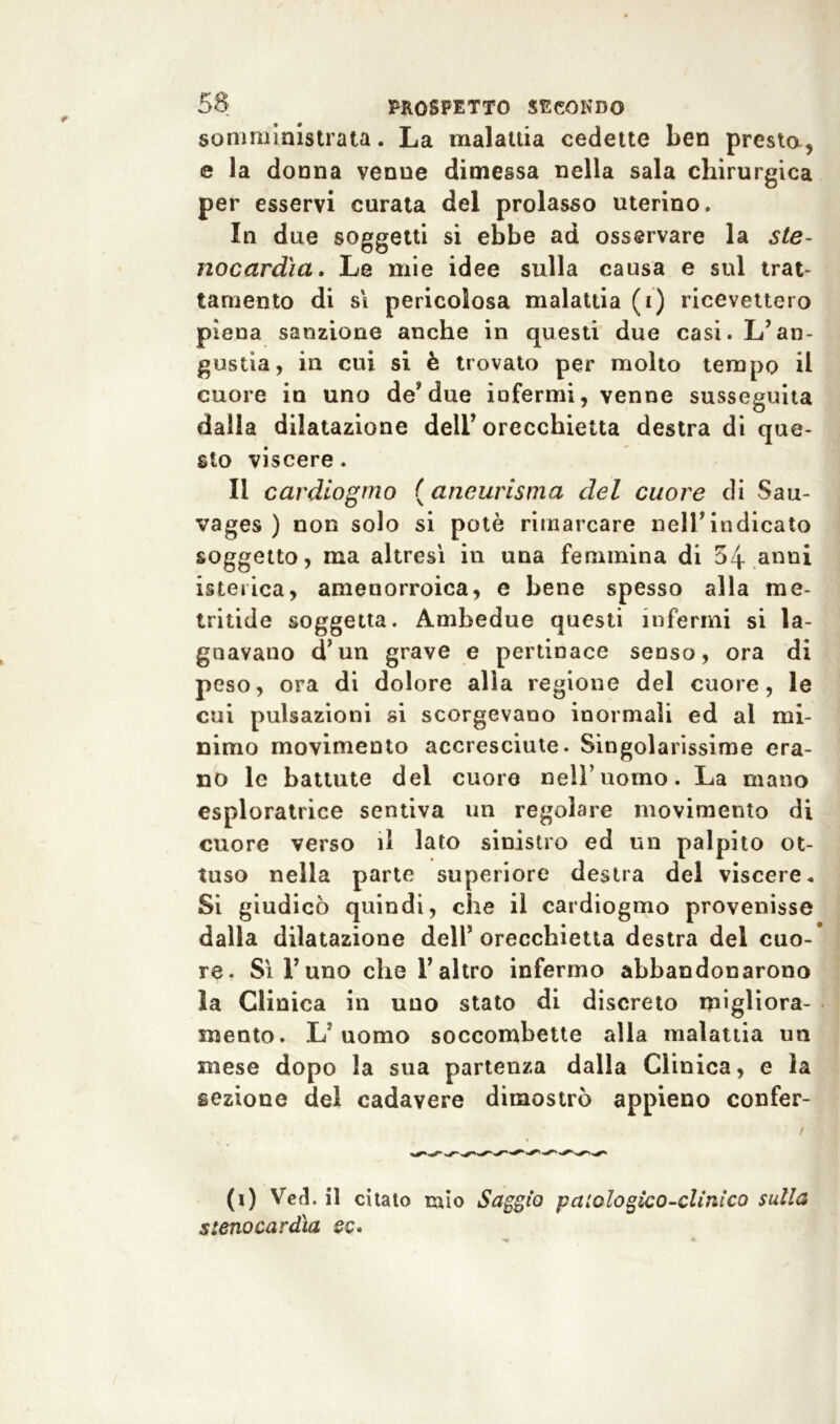 somministrata. La malattia cedette ben presta, e la donna venne dimessa nella sala chirurgica per esservi curata del prolasso uterino. In due soggetti si ebbe ad osservare la ste- nocardìa. Le mie idee sulla causa e sul trat- tamento di si pericolosa malattia (i) ricevettero piena sanzione anche in questi due casi. L’an- gustia, in cui si è trovato per molto tempo il cuore in uno de’due infermi, venne susseguita dalla dilatazione dell’orecchietta destra di que- sto viscere. Il cardiogmo ( aneurisma del cuore di Sau- vages ) non solo si potè rimarcare nell’indicato soggetto, ma altresì in una femmina di 54 anni isterica, amenorroica, e bene spesso alla me- tritide soggetta. Ambedue questi infermi si la- gnavano d’un grave e pertinace senso, ora di peso, ora di dolore alia regione del cuore, le cui pulsazioni si scorgevano inormaìi ed al mi- nimo movimento accresciute. Singolarissime era- no le battute del cuore nell’uomo. La mano esploratrice sentiva un regolare movimento di cuore verso il lato sinistro ed un palpito ot- tuso nella parte superiore destra del viscere. Si giudicò quindi, che il cardiogmo provenisse dalla dilatazione dell5 orecchietta destra del cuo- re. Sì l’uno che l’altro infermo abbandonarono la Clinica in uno stato di discreto migliora- mento. L’uomo soccombette alla malattia un mese dopo la sua partenza dalla Clinica, e la sezione del cadavere dimostrò appieno confer- (i) Ve A il citato mio Saggio patologico-clini co sulla stenocardìa ec.