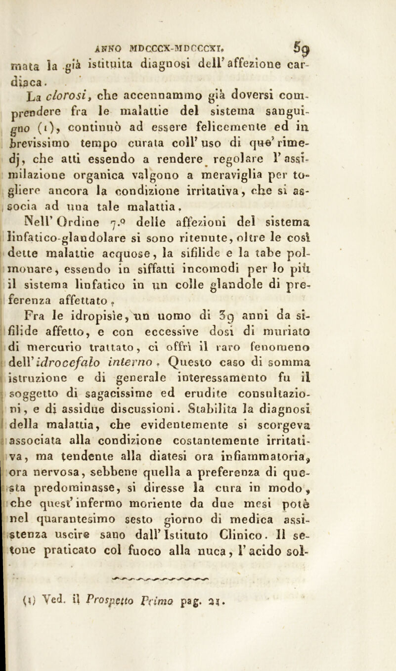 mata la .già istituita diagnosi deir affezione car- diaca. La clorosi, che accennammo già doversi com- prendere fra le malattie del sistema sangui- gno (Q, continuò ad essere felicemente ed in brevissimo tempo curata coli7 uso di que’rime- dj, che aiti essendo a rendere regolare Y assi- milazione organica valgono a meraviglia per to- gliere ancora la condizione irritativa, che si as- socia ad una tale malattia. Nell’ Ordine 7.0 delie affezioni del sistema linfatico-glaodolare si sono ritenute, oltre le così dette malattie acquose, la sifìlide e la tabe pol- monare, essendo in siffatti incomodi per lo piu il sistema linfatico in un colle glandola di pre- ferenza affettato » Fra le idropisìe, un uomo di 5g anni da si- fìlide affetto, e con eccessive dosi di miniato di mercurio trattato, ci offrì il raro fenomeno dell’ idrocefalo interno . Questo caso di somma istruzione e di generale interessamento fu il soggetto dì sagacissime ed erudite consultazio- ni, e di assidue discussioni. Stabilita la diagnosi della malattia, che evidentemente si scorgeva associata alla condizione costantemente irritati- va, ma tendente alla diatesi ora infiammatoria, ora nervosa, sebbene quella a preferenza di que- sta predominasse, si diresse la cura in modo, che quest’infermo manente da due mesi potè nel quarantesimo sesto giorno dì medica assi- stenza uscire sano dall’Istituto Clinico. Il se- tone praticato col fuoco alla nuca, l’acido sol-