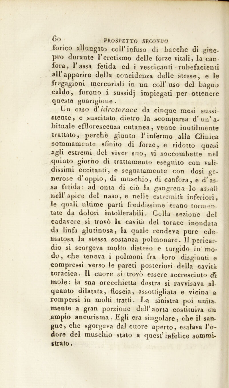 forico allungato coll’infuso di bacche di gine- pro durante l’eretismo delle forze vitali, la can- fora, 1’assa fetida ed i vescicanti - rubefacienti all apparire della coincidenza delle stesse, e le fregagioni mercuriali in un coll’ uso del bagno caldo, furono i sussidj impiegati per ottenere questa guarigione . Un caso d'idrotorace da cinque mesi sussi- stente, e suscitato dietro la scomparsa d’un* a- lutuale efflorescenza cutanea, venne inutilmente trattato, perchè giunto Finfermo alla Clinica sommamente sfinito di forze, e ridotto quasi agli estremi del viver suo, vi soccombette nel quinto giorno di trattamento eseguito con vali- dissimi eccitanti, e segnatamente con dosi ge- nerose d’oppio, di muschio, di canfora, e d’as- sa fetida: ad onta di ciò la gangrena lo assali nell’apice del naso, e nelle estremità inferiori, le quali ultime parti freddissime erano tormen- tate da dolori intollerabili. Colla sezione del cadavere si trovò la cavità del torace inondata da linfa glutinosa, la quale rendeva pure ede- matosa la stessa sostanza polmonare. Il pericar- dio si scorgeva molto disteso e turgido in mo- do, che teneva i polmoni fra loro disgiunti e compressi verso le pareti posteriori della cavità toracica. Il cuore si trovò essere accresciuto di mole: la sua orecchietta destra si ravvisava al- quanto dilatata, floscia, assottigliata e vicina a rompersi in molti tratti. La sinistra poi unita- mente a gran porzione dell’aorta costituiva ua ampio aneurisma. Egli era singolare, che il san- gue, che sgorgava dal cuore aperto, esalava l’o- dore del muschio stato a quest’ infelice sommi- strato .