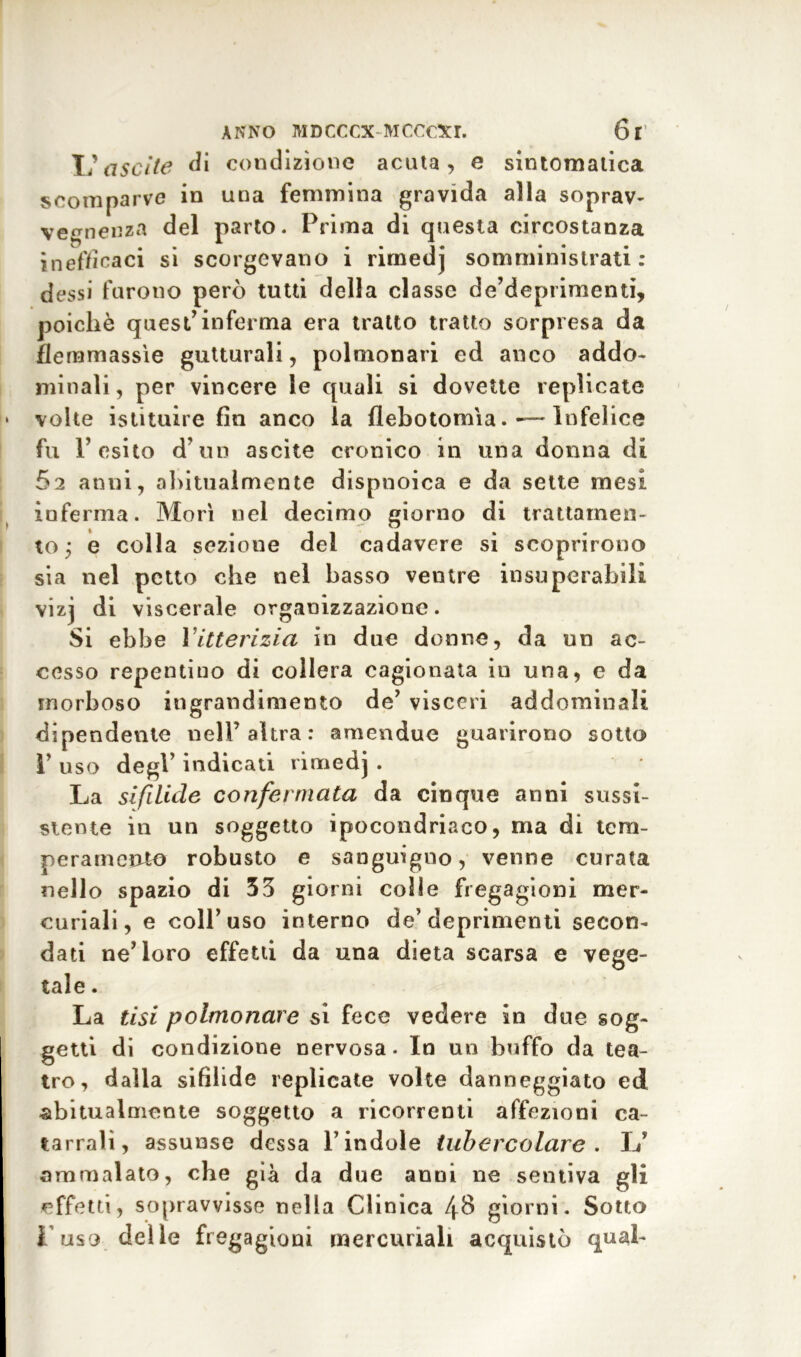 XI ascile di condizione acuta, e sintomatica scomparve in una femmina gravida alla soprav- vegnenza del parto. Prima di questa circostanza inefficaci si scorgevano i rimedj somministrati: dessi furono però tutti della classe de’deprimenti, poiché quest’inferma era tratto tratto sorpresa da flernmassìe gutturali, polmonari ed anco addo- minali, per vincere le quali si dovette replicate * volte istituire fin anco la flebotomia.-—Infelice fu P esito d’un ascile cronico in una donna di 62 anni, abitualmente dispnoica e da sette mesi inferma. Morì nei decimo giorno di trattamen- to; e colla sezione del cadavere si scoprirono sia nel petto che nel basso ventre insuperabili vizj di viscerale organizzazione. Si ebbe Vitterizia in due donne, da un ac- cesso repentino di collera cagionata in una, e da morboso ingrandimento de’ visceri addominali dipendente nell’altra: amendue guarirono sotto 1’ uso degl’ indicati rimedj . La sifilide corifei mata da cinque anni sussi- stente in un soggetto ipocondriaco, ma di tem- peramelo robusto e sanguigno, venne curata nello spazio di 35 giorni colle fregagioni mer- curiali, e coll’uso interno de’deprimenti secon- dati ne’loro effetti da una dieta scarsa e vege- tale . La tisi polmonare si fece vedere in due sog- getti di condizione nervosa. In un buffo da tea- tro, dalia sifìlide replicate volte danneggiato ed abitualmente soggetto a ricorrenti affezioni ca- tarrali, assunse dessa l’indole tubercolare . L’ ammalato, che già da due anni ne sentiva gli effetti, sopravvisse nella Clinica 48 giorni. Sotto l’uso delle fregagioni mercuriali acquistò qual-