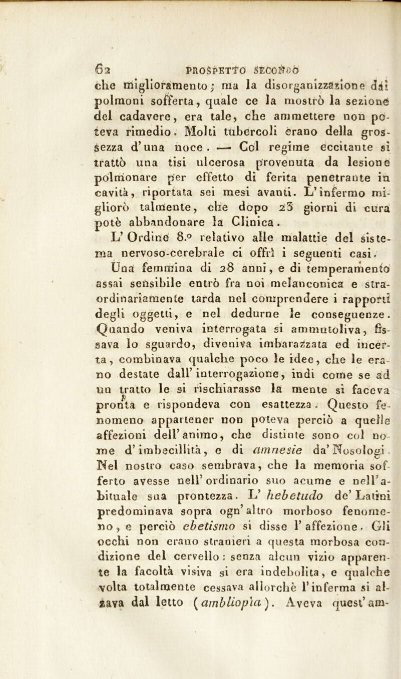 che miglioramento; ma la disorganizzazione dà! polmoni sofferta, quale ce la mostrò la sezione del cadavere, era tale, che ammettere non po- teva rimedio. Molti tubercoli èrano della gros- sezza d’una noce. — Col regime eccitante si trattò una tisi ulcerosa provenuta da lesione polmonare per effetto di ferita penetrante in cavità, riportata sei mesi avanti. L’infermo mi- gliorò talmente, che dopo 23 giorni di cura potè abbandonare la Clinica. L’ Ordine 8.° relativo alle malattie del siste- ma nervoso-cerebrale ci offrì i seguenti casi. Una femmina di 28 anni, e di temperamento assai sensibile entrò fra noi melanconica e stra- ordinariamente tarda nel comprendere i rapporti degli oggetti, e nel dedurne le conseguenze. Quando veniva interrogata si ammutoliva, fis- sava lo sguardo, diveniva imbarazzata ed incer- ta, combinava qualche poco Se idee, che le era no destate dall’interrogazione, indi come se ad un tratto le si rischiarasse la mente si faceva £ pronta e rispondeva con esattezza . Questo fe- nomeno appartener non poteva perciò a quelle affezioni dell’animo, che distinte sono col no- me d’imbecillità, e di amnesie da’ Nosologi Nel nostro caso sembrava, che la memoria sof- ferto avesse nell’ordinario suo acume e nell a- bituale sua prontezza. L’ hebetudo de’Latini predominava sopra ogn’altro morboso fenome- no, e perciò ebetismo si disse l’affezione. Gli occhi non erano stranieri a questa morbosa con- dizione del cervello : senza alcun vizio apparen- te la facoltà visiva si era indebolita, e qualche volta totalmente cessava allorché l’inferma si al- zava dal letto (ambliopìa ). Aveva quest’am-