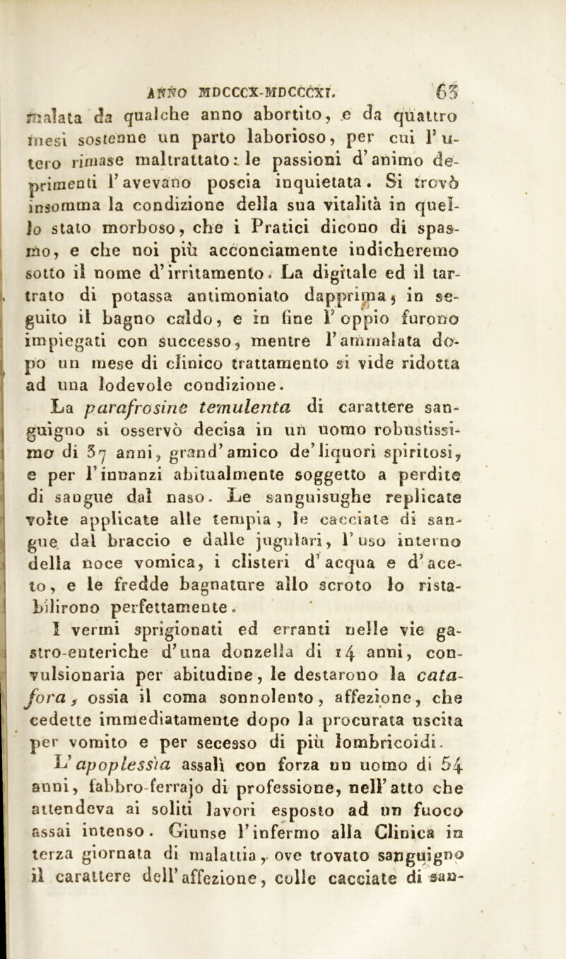 malata da qualche anno abortito, .e da quattro inesi sostenne un parto laborioso, per cui Tu- telo rimase maltrattato : le passioni d’animo de- primenti l’avevano poscia inquietata. Si trovò insomma la condizione della sua vitalità in quel- lo stato morboso, che i Pratici dicono di spas- mo, e che noi piu acconciamente indicheremo sotto il nome d’irritamento» La digitale ed il tar- trato di potassa antimoniato dapprima 5 in se- guito il bagno caldo, e in (ine l’oppio furono impiegati con successo, mentre l’ammalata do- po un mese di clinico trattamento si vide ridotta ad una lodevole condizione. La parafrosinte temulenta di carattere san- guigno si osservò decisa in un uomo robustissb mo di 3 7 anni, grand’amico de’liquori spiritosi, e per T innanzi abitualmente soggetto a perdite di saugue dal naso. Le sanguisughe replicate volte applicate alle tempia , le cacciate di san- gue dal braccio e dalle iugulari, l'uso interno della noce vomica, i clisteri d7 acqua e d’ace- to, e le fredde bagnature allo scroto lo rista- bilirono perfettamente» 1 verini sprigionati ed erranti nelle vie ga- stro-enteriche d’ima donzella di 14 anni, con- vulsionaria per abitudine, le destarono la cata- fora, ossia il coma sonnolento, affezione, che cedette immediatamente dopo la procurata uscita per vomito e per secesso di più lombricoidi. Lapoplessia assalì con forza un uomo di 54 anni, fabbro-ferrajo di professione, nell’atto che attendeva ai soliti lavori esposto ad un fuoco assai intenso. Giunse l’infermo alla Clinica in terza giornata di malattia,. ove trovato sanguigno il carattere dell’affezione, colle cacciate di sa a-