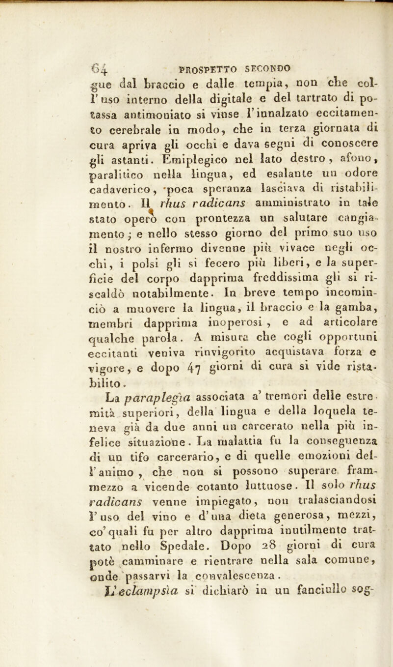 gue dal braccio e dalle tempia, non cbe col- li’ uso interno della digitale e del tartrato di po- tassa antimoniato si vinse ÌT innalzato eccitamen- to cerebrale in modo, che in terza giornata di cura apriva gli occhi e dava segni di conoscere gli astanti. Emiplegico nel lato destro, afono, paralitico nella lingua, ed esalante un odore cadaverico, 'poca speranza lasciava di ristabili- mento. Il rhus radicans amministrato in tale stato opero con prontezza un salutare cangia- mento ; e nello stesso giorno del primo suo uso il nostro infermo divenne più vivace negli oc- chi, i polsi gli si fecero più liberi, e la super- ficie dei corpo dapprima freddissima gli si ri- scaldò notabilmente. In breve tempo incomin- ciò a muovere la lingua, il braccio e la gamba, membri dapprima inoperosi , e ad articolare qualche parola. A misura cbe cogli opportuni eccitanti veniva rinvigorito acquistava forza e vigore, e dopo 47 gi°rnl di cura si vide rista- bilito . La paraplegìa associata a’ tremori delle estre rnità superiori, della lingua e della loquela te- neva già da due anni un carcerato nella più in- felice situazione. La malattia fu la conseguenza di un tifo carcerario, e di quelle emozioni dei- V animo , che non si possono superare fram- mezzo a vicende cotanto luttuose. Il solo rhus radicans venne impiegato, non tralasciandosi l’uso del vino e d’una dieta generosa, mezzi, co’quali fu per altro dapprima inutilmente trat- tato nello Spedale. Dopo 28 giorni di cura potè camminare e rientrare nella sala comune, onde passarvi la convalescenza. JJeclampsìa si dichiarò in un fanciullo sog-