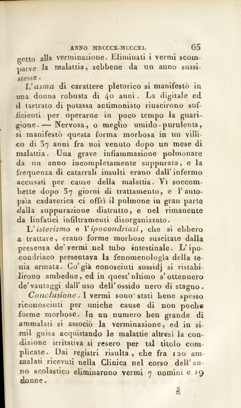 getto alla verminazione. Eliminali i vermi scom- parve la malattia, sebbene da un anno sussi- stesse - Vasma di carattere pletorico si manifestò in una donna robusta di 4° anni . La digitale ed il tartrato di potassa antimoniato riuscirono suf- ficienti per operarne in poco tempo la guari- gione.— Nervosa, o meglio umido-purulenta, si manifestò questa forma morbosa in un villi- co di 37 anni fra noi venuto dopo un mese di malattia. Una grave infiammazione polmonare da un anno incompletamente suppurata, e la frequenza di catarrali insulti erano dall’ infermo accusati per cause della malattia. Vi soccom- bette dopo 37 giorni di trattamento, e F auto- psia cadaverica ci offrì il polmone in gran parte dalla suppurazione distrutto, e nel rimanente da linfatici infiltramenti disorganizzato. L’isterismo e V ipocondriasi, che si ebbero 3. trattare, erano forme morbose suscitate dalla presenza de’vermi nel tubo intestinale. L’ipo- condriaco presentava la fenomenologìa della te- nia armata. Co’già conosciuti sussidj si ristabi- lirono ambedue, ed in quest’ultimo s’ottennero de’vantaggi dall’uso dell’ossido nero di stagno. Conclusione. I vermi sono* stati bene spesso riconosciuti per uniche cause di non poche forme morbose. In un numero ben grande di ammalati si associò la verminazione, ed in si- mil guisa acquistando le malattie altresì la con- dizione irritativa si resero per tal titolo com- plicate. Dai registri risulta, che fra 120 am- malati ricevuti nella Clinica nel corso dell’an- no scolastico eliminarono vermi 7 uomini e 19 donne. è