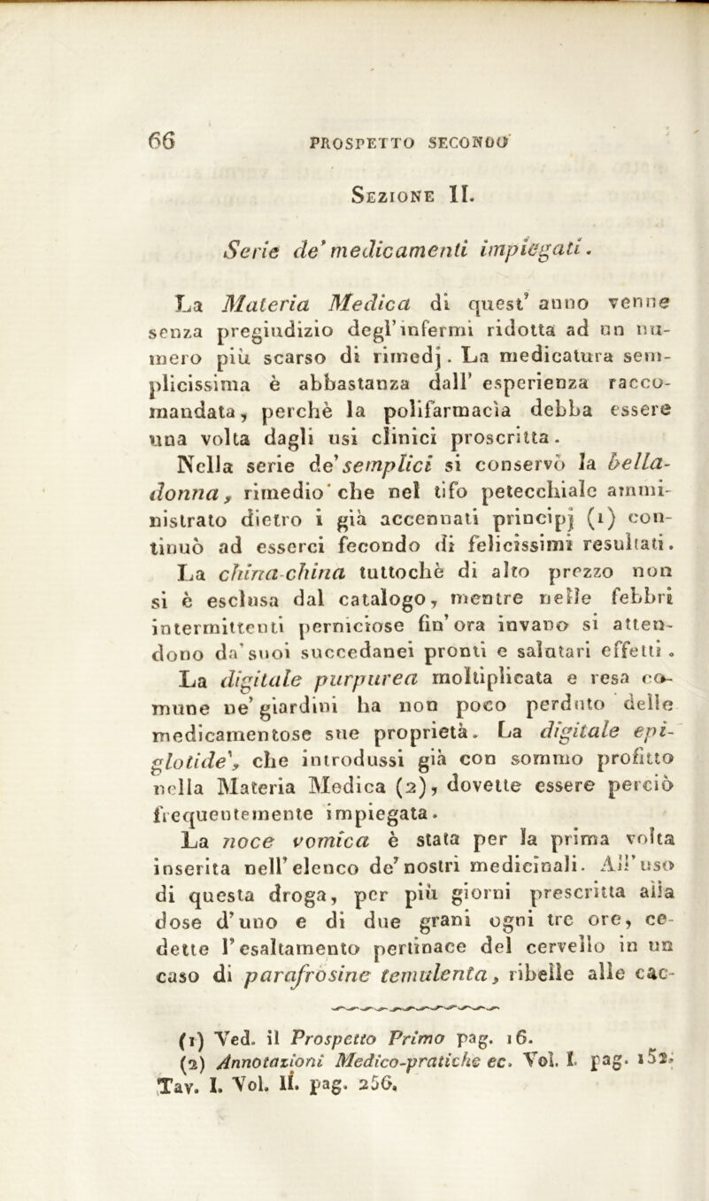 Sezione IL Serie de* medicamenti impiegati. La Materia Medica di quest’ anno venne senza pregiudizio degl’infermi ridotta ad nn nu- mero più scarso di rimedj. La medicatura sem- plicissima è abbastanza dall’ esperienza racco- mandata, perchè la polifarmacìa debba essere una volta dagli usi clinici proscritta. Nella serie de’semplici si conservò la bella- donna, rimedio'che nel tifo petecchiale ammi- nistrato dietro i già accennati principi (1) con- tinuò ad esserci fecondo di felicissimi resultati. La china china tuttoché di alto prezzo non si è esclusa dai catalogo, mentre nelle febbri intermittenti perniciose fin’ora invano si atten- dono da’suoi succedanei pronti e salutari effetti <> La digitale purpurea moltiplicata e resa co- mune ne’ giardini ha non poco perduto delie medicamentose sue proprietà. La digitale epì- glotide\ che introdussi già con sommo profitto nella Materia Medica (2), dovette essere perciò frequentemente impiegata. La noce vomica è stata per la prima volta inserita nell’elenco de’nostri medicinali. Ah uso di questa droga, per più giorni prescritta alla dose d’uno e di due grani ogni tre ore, ce- dette V esaltamento pertinace del cervello in un caso di parafrosine temalenta, ribelle alle cac- (1) Veci. il Prospetto Primo pag. 16. (2) Annotazioni Medico-pratiche ec> Voi. I. pag* Tav. I. Voi. lì. pag, 256,