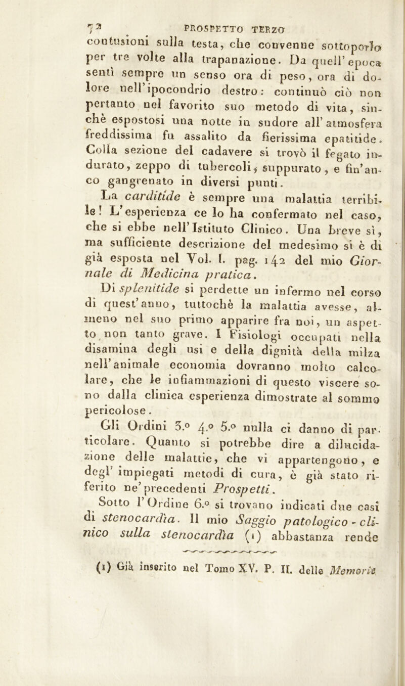contusioni sulla testa, che convenne sottoporlo per tre volte alla trapanazione. Da quei!’epoca sentì sempre un senso ora di peso, ora di do- lore nell ipocondrio destro: continuò ciò non pertanto nei favorito suo metodo di vita, sin- ché espostosi una notte in sudore all’ atmosfera freddissima fu assalito da fierissima epatitide. Colla sezione del cadavere si trovò il fegato in- durato, zeppo di tubercoli, suppurato, e fin’an- co gangrenato in diversi punti. La carditide è sempre una malattia terribi- le! L esperienza ce lo lia confermato nel caso, che si ebbe nell Istituto Clinico. Una breve sì, ma sufficiente descrizione del medesimo si è di già esposta nel Voi. 1. pag. 142 del mio Gior- nale di Medicina pratica. Di splendide si perdette un infermo nel corso di quest’anno, tuttoché la malattia avesse, al- meno nel suo primo apparire fra noi, un aspet- to, non tanto grave. I Fisiologi occupati nella disamina degli usi e della dignità della milza nell’animale economia dovranno molto calco- lare, die le infiammazioni di questo viscere so- no dalla clinica esperienza dimostrate al sommo pericolose. Gli Ordini 3.° 4 0 5.° nulla ci danno di par- ticolare. Quanto si potrebbe dire a dilucida- zione deile malattie, che vi appartengono, e degl impiegati metodi di cura, è già stato ri- ferito ne’precedenti Prospetti. Sotto l’Ordine 6.° si trovano indicati due casi di stenocardìa. 11 mio Saggio patologico - cli- nico sulla stenocardia (1) abbastanza rende (1) Già inserito nel Tomo XV. P. II. dell© Memorie