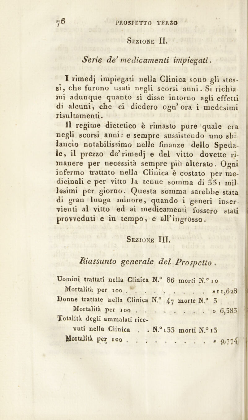 Sezione II. Serie de9 medicamenti impiegati. I rimedj impiegati nella Clinica sono gli stes- si, che furono usati negli scorsi anni. Si richia- mi adunque quanto si disse intorno agli effetti di alcuni, che ci diedero ogn’ ora i medesimi risultamenti. II regime dietetico è rimasto pure quale era negli scorsi anni; e sempre sussistendo uno sbi- lancio notabilissimo nelle finanze dello Speda le, il prezzo de’rimedj e del vitto dovette ri- manere per necessità sempre più alterato. Ogni infermo trattato nella Clinica è costato per me- dicinali e per vitto la tenue somma di 331 mil- lesimi per giorno. Questa somma sarebbe stata di gran lunga minore, quando i generi inser- vienti al vitto ed ai medicamenti fossero stati provveduti e in tempo, e all’ingrosso. Riassunto generale del Prospetto . Uomini trattati nella Clinica N.° 86 morti N.°io Donne trattate nella Clinica N.° ^ morte N.° 3 Totalità degli ammalali rice- vuti nella Clinica , . N.°i53 morti N.°i3 Mortalità per ioo . , » Sezione III. Mortalità per ioo » 11,628 Mortalità per 100 . « 6,383