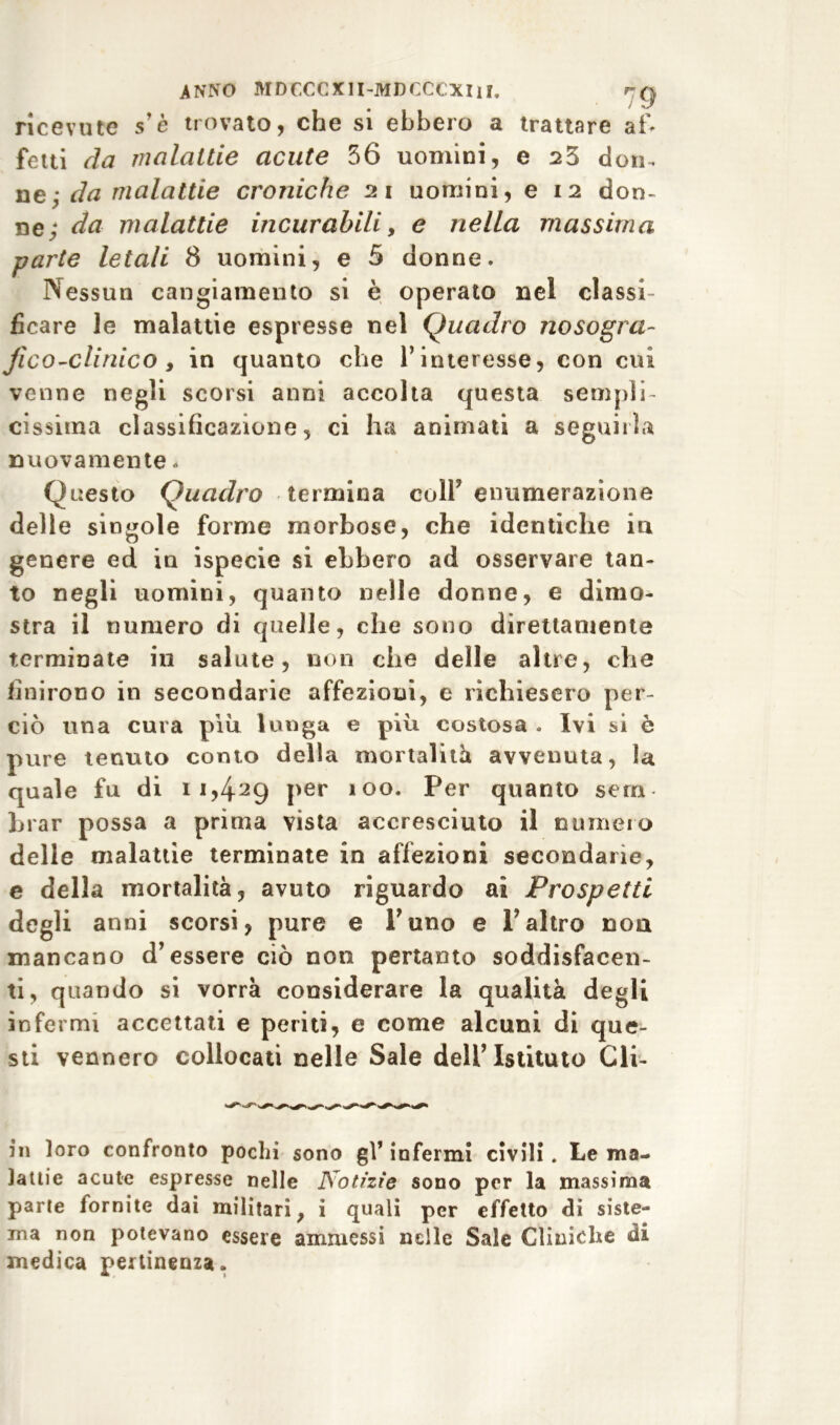 ricevute s’è trovato, che si ebbero a trattare af* fetti da malattie acute 36 uomini, e 23 don. nej da malattie croniche 21 uomini, e 12 don- ne; da malattie incurabili, e nella massima parte letali 8 uomini, e 5 donne. Nessun cangiamento si è operato nel classi- ficare le malattie espresse nel Quadro nosogra- fie o-clinico y in quanto che l’interesse, con cui venne negli scorsi anni accolta questa sempli- cissima classificazione, ci ha animati a seguirla nuovamente * Questo Quadro termina coll’enumerazione delle singole forme morbose, che identiche in genere ed in ispecie si ebbero ad osservare tan- to negli uomini, quanto nelle donne, e dimo- stra il numero di quelle, che sono direttamente terminate in salute, non che delle altre, che finirono in secondarie affezioni, e richiesero per- ciò una cura piu lunga e più costosa . Ivi si è pure tenuto conto della mortalità avvenuta, la quale fu di 11,4^9 per 100. Per quanto sera brar possa a prima vista accresciuto il numero delle malattie terminate in affezioni secondarie, e della mortalità, avuto riguardo ai Prospetti degli anni scorsi, pure e l’uno e F altro non mancano d’essere ciò non pertanto soddisfacen- ti, quando si vorrà considerare la qualità degli infermi accettati e periti, e come alcuni di que- sti vennero collocati nelle Sale dell’Istituto Cli- ni loro confronto pochi sono gl’ infermi civili. Le ma- lattie acute espresse nelle Notizie sono per la massima parte fornite dai militari, i quali per effetto di siste- ma non potevano essere ammessi nelle Sale Cliniche di medica pertinenza.